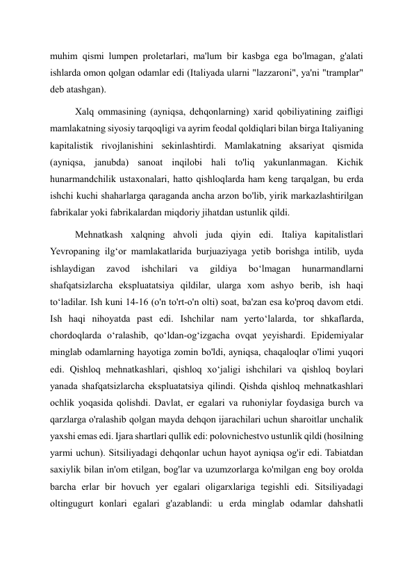 muhim qismi lumpen proletarlari, ma'lum bir kasbga ega bo'lmagan, g'alati 
ishlarda omon qolgan odamlar edi (Italiyada ularni "lazzaroni", ya'ni "tramplar" 
deb atashgan). 
Xalq ommasining (ayniqsa, dehqonlarning) xarid qobiliyatining zaifligi 
mamlakatning siyosiy tarqoqligi va ayrim feodal qoldiqlari bilan birga Italiyaning 
kapitalistik rivojlanishini sekinlashtirdi. Mamlakatning aksariyat qismida 
(ayniqsa, janubda) sanoat inqilobi hali to'liq yakunlanmagan. Kichik 
hunarmandchilik ustaxonalari, hatto qishloqlarda ham keng tarqalgan, bu erda 
ishchi kuchi shaharlarga qaraganda ancha arzon bo'lib, yirik markazlashtirilgan 
fabrikalar yoki fabrikalardan miqdoriy jihatdan ustunlik qildi. 
Mehnatkash xalqning ahvoli juda qiyin edi. Italiya kapitalistlari 
Yevropaning ilg‘or mamlakatlarida burjuaziyaga yetib borishga intilib, uyda 
ishlaydigan 
zavod 
ishchilari 
va 
gildiya 
bo‘lmagan 
hunarmandlarni 
shafqatsizlarcha ekspluatatsiya qildilar, ularga xom ashyo berib, ish haqi 
to‘ladilar. Ish kuni 14-16 (o'n to'rt-o'n olti) soat, ba'zan esa ko'proq davom etdi. 
Ish haqi nihoyatda past edi. Ishchilar nam yerto‘lalarda, tor shkaflarda, 
chordoqlarda o‘ralashib, qo‘ldan-og‘izgacha ovqat yeyishardi. Epidemiyalar 
minglab odamlarning hayotiga zomin bo'ldi, ayniqsa, chaqaloqlar o'limi yuqori 
edi. Qishloq mehnatkashlari, qishloq xo‘jaligi ishchilari va qishloq boylari 
yanada shafqatsizlarcha ekspluatatsiya qilindi. Qishda qishloq mehnatkashlari 
ochlik yoqasida qolishdi. Davlat, er egalari va ruhoniylar foydasiga burch va 
qarzlarga o'ralashib qolgan mayda dehqon ijarachilari uchun sharoitlar unchalik 
yaxshi emas edi. Ijara shartlari qullik edi: polovnichestvo ustunlik qildi (hosilning 
yarmi uchun). Sitsiliyadagi dehqonlar uchun hayot ayniqsa og'ir edi. Tabiatdan 
saxiylik bilan in'om etilgan, bog'lar va uzumzorlarga ko'milgan eng boy orolda 
barcha erlar bir hovuch yer egalari oligarxlariga tegishli edi. Sitsiliyadagi 
oltingugurt konlari egalari g'azablandi: u erda minglab odamlar dahshatli 
