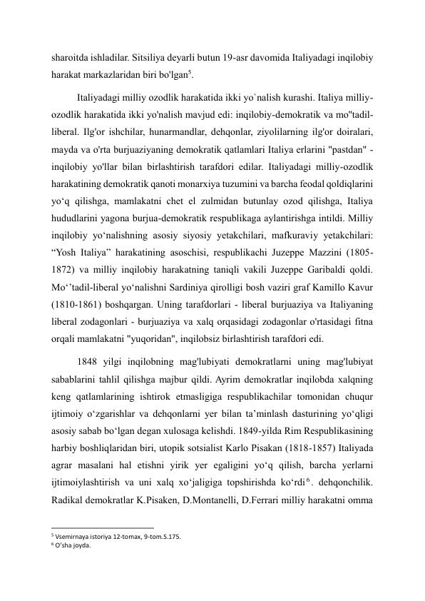 sharoitda ishladilar. Sitsiliya deyarli butun 19-asr davomida Italiyadagi inqilobiy 
harakat markazlaridan biri bo'lgan5. 
Italiyadagi milliy ozodlik harakatida ikki yo`nalish kurashi. Italiya milliy-
ozodlik harakatida ikki yo'nalish mavjud edi: inqilobiy-demokratik va mo''tadil-
liberal. Ilg'or ishchilar, hunarmandlar, dehqonlar, ziyolilarning ilg'or doiralari, 
mayda va o'rta burjuaziyaning demokratik qatlamlari Italiya erlarini "pastdan" - 
inqilobiy yo'llar bilan birlashtirish tarafdori edilar. Italiyadagi milliy-ozodlik 
harakatining demokratik qanoti monarxiya tuzumini va barcha feodal qoldiqlarini 
yo‘q qilishga, mamlakatni chet el zulmidan butunlay ozod qilishga, Italiya 
hududlarini yagona burjua-demokratik respublikaga aylantirishga intildi. Milliy 
inqilobiy yoʻnalishning asosiy siyosiy yetakchilari, mafkuraviy yetakchilari: 
“Yosh Italiya” harakatining asoschisi, respublikachi Juzeppe Mazzini (1805-
1872) va milliy inqilobiy harakatning taniqli vakili Juzeppe Garibaldi qoldi. 
Moʻʼtadil-liberal yoʻnalishni Sardiniya qirolligi bosh vaziri graf Kamillo Kavur 
(1810-1861) boshqargan. Uning tarafdorlari - liberal burjuaziya va Italiyaning 
liberal zodagonlari - burjuaziya va xalq orqasidagi zodagonlar o'rtasidagi fitna 
orqali mamlakatni "yuqoridan", inqilobsiz birlashtirish tarafdori edi. 
1848 yilgi inqilobning mag'lubiyati demokratlarni uning mag'lubiyat 
sabablarini tahlil qilishga majbur qildi. Ayrim demokratlar inqilobda xalqning 
keng qatlamlarining ishtirok etmasligiga respublikachilar tomonidan chuqur 
ijtimoiy oʻzgarishlar va dehqonlarni yer bilan taʼminlash dasturining yoʻqligi 
asosiy sabab boʻlgan degan xulosaga kelishdi. 1849-yilda Rim Respublikasining 
harbiy boshliqlaridan biri, utopik sotsialist Karlo Pisakan (1818-1857) Italiyada 
agrar masalani hal etishni yirik yer egaligini yo‘q qilish, barcha yerlarni 
ijtimoiylashtirish va uni xalq xo‘jaligiga topshirishda ko‘rdi 6 . dehqonchilik. 
Radikal demokratlar K.Pisaken, D.Montanelli, D.Ferrari milliy harakatni omma 
                                                           
5 Vsemirnaya istoriya 12-tomax, 9-tom.S.175. 
6 O’sha joyda. 
