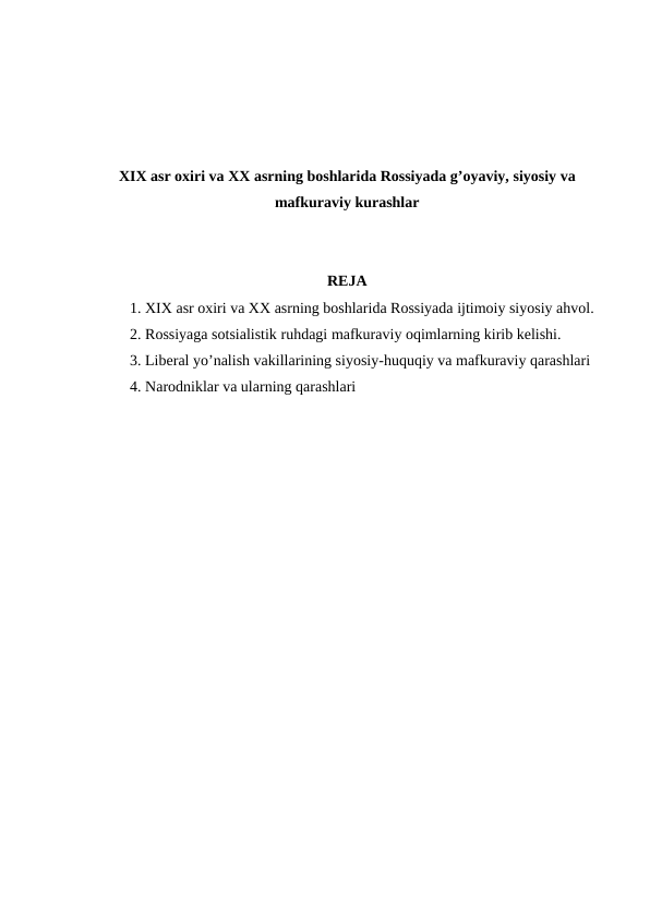 XIX asr oxiri va XX asrning boshlarida Rossiyada g’oyaviy, siyosiy va
mafkuraviy kurashlar
REJA
1. XIX asr oxiri va XX asrning boshlarida Rossiyada ijtimoiy siyosiy ahvol.
2. Rossiyaga sotsialistik ruhdagi mafkuraviy oqimlarning kirib kelishi.
3. Liberal yo’nalish vakillarining siyosiy-huquqiy va mafkuraviy qarashlari 
4. Narodniklar va ularning qarashlari
