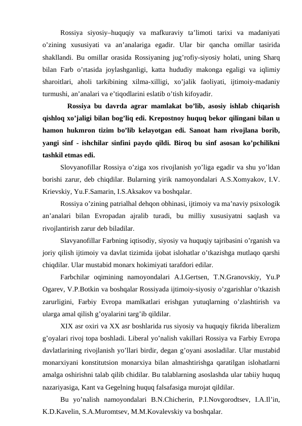 Rossiya  siyosiy–huquqiy  va  mafkuraviy  ta’limoti  tarixi  va  madaniyati
o’zining  xususiyati  va  an’analariga  egadir.  Ular  bir  qancha  omillar  tasirida
shakllandi. Bu omillar orasida Rossiyaning jug’rofiy-siyosiy holati, uning Sharq
bilan Farb o’rtasida joylashganligi, katta  hududiy makonga egaligi va iqlimiy
sharoitlari,  aholi  tarkibining  xilma-xilligi,  xo’jalik  faoliyati,  ijtimoiy-madaniy
turmushi, an’analari va e’tiqodlarini eslatib o’tish kifoyadir.
  Rossiya bu davrda agrar mamlakat bo’lib, asosiy ishlab chiqarish
qishloq xo’jaligi bilan bog’liq edi. Krepostnoy huquq bekor qilingani bilan u
hamon hukmron tizim bo’lib kelayotgan edi. Sanoat ham rivojlana borib,
yangi sinf - ishchilar sinfini paydo qildi. Biroq bu sinf asosan ko’pchilikni
tashkil etmas edi. 
Slovyanofillar Rossiya o’ziga xos rivojlanish yo’liga egadir va shu yo’ldan
borishi zarur, deb chiqdilar. Bularning yirik namoyondalari A.S.Xomyakov, I.V.
Krievskiy, Yu.F.Samarin, I.S.Aksakov va boshqalar.
Rossiya o’zining patrialhal dehqon obhinasi, ijtimoiy va ma’naviy psixologik
an’analari  bilan  Evropadan  ajralib  turadi,  bu  milliy  xususiyatni  saqlash  va
rivojlantirish zarur deb biladilar.
Slavyanofillar Farbning iqtisodiy, siyosiy va huquqiy tajribasini o’rganish va
joriy qilish ijtimoiy va davlat tizimida ijobat islohatlar o’tkazishga mutlaqo qarshi
chiqdilar. Ular mustabid monarx hokimiyati tarafdori edilar. 
Farbchilar  oqimining  namoyondalari  A.I.Gertsen,  T.N.Granovskiy,  Yu.P
Ogarev, V.P.Botkin va boshqalar Rossiyada ijtimoiy-siyosiy o’zgarishlar o’tkazish
zarurligini,  Farbiy  Evropa  mamlkatlari  erishgan  yutuqlarning  o’zlashtirish  va
ularga amal qilish g’oyalarini targ’ib qildilar.
XIX asr oxiri va XX asr boshlarida rus siyosiy va huquqiy fikrida liberalizm
g’oyalari rivoj topa boshladi. Liberal yo’nalish vakillari Rossiya va Farbiy Evropa
davlatlarining rivojlanish yo’llari birdir, degan g’oyani asosladilar. Ular mustabid
monarxiyani konstitutsion monarxiya bilan almashtirishga qaratilgan islohatlarni
amalga oshirishni talab qilib chidilar. Bu talablarning asoslashda ular tabiiy huquq
nazariyasiga, Kant va Gegelning huquq falsafasiga murojat qildilar.
Bu  yo’nalish  namoyondalari  B.N.Chicherin,  P.I.Novgorodtsev,  I.A.Il’in,
K.D.Kavelin, S.A.Muromtsev, M.M.Kovalevskiy va boshqalar.
