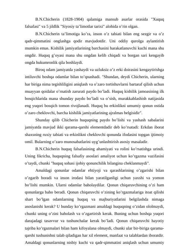 B.N.Chicherin  (1828-1904)  qalamiga  mansub  asarlar  orasida  "Xuquq
falsafasi" va 5 jildlik "Siyosiy ta’limotlar tarixi" alohida o’rin olgan.
B.N.Chicherin ta’limotiga ko’ra, inson o’z tabiati bilan eng sezgir va o’z
qadr-qimmatini  onglashga  qodir  mavjudotdir.  Uni  oddiy  qurolga  aylantirish
mumkin emas. Kishilik jamiyatlarining barchasini harakatlanuvchi kuchi mana shu
ongdir. Huquq g’oyasi mana shu ongdan kelib chiqadi va borgan sari kengayib
ongda hukumronlik qila boshlaydi.
Biroq odam jamiyatda yashaydi va uzluksiz o’z erki doirasini kengaytirishga
intiluvchi boshqa odamlar bilan to’qnashadi. "Shundan, deydi Chicherin, ularning
har biriga nima tegishliligini aniqlash va o’zaro tortishuvlarni bartaraf qilish uchun
muayyan qoidalar o’rnatish zarurati paydo bo’ladi. Huquq kishilik jamoasining ilk
bosqichlarida mana shunday paydo bo’ladi va o’sish, murakkablashish natijasida
eng yuqori bosqich tomon rivojlanadi. Huquq bu erkinlikni umumiy qonun ostida
o’zaro cheklovchi, barcha kishilik jamiyatlarining ajralmas belgisidir".
Shunday qilib Chicherin huquqning paydo bo’lishi va yashash sabalarini
jamiyatda mavjud ikki qarama-qarshi elementdadir deb ko’rsatadi: Erkdan iborat
shaxsning ruxiy tabiati va erkinlikni cheklovchi qonunda ifodasini topgan ijtimoiy
omil. Bularning o’zaro munosabatlarini uyg’unlashtirish asosiy masaladir.
B.N.Chicherin huquq falsafasining ahamiyati va rolini ko’rsatishga urindi.
Uning fikricha, huquqning falsafiy asoslari amaliyot uchun ko’rgazma vazifasini
o’taydi, chunki "huquq sohasi ijobiy qonunchilik bilangina cheklanmaydi".
Amaldagi  qonunlar  odamlar  ehtiyoji  va  qarashlarining  o’zgarishi  bilan
o’zgarib  boradi  va  inson  irodasi  bilan  yaratilganligi  uchun  yaxshi  va  yomon
bo’lishi mumkin. Ularni odamlar baholaydilar. Qonun chiqaruvchining o’zi ham
qonunlarga baho beradi. Qonun chiqaruvchi o’zining ko’rgazmalariga itoat qilishi
shart  bo’lgan  odamlarning  huquq  va  majburiyatlarini  belgilashda  nimaga
asoslanishi kerak? U bunday ko’rgazmani amaldagi huquqning o’zidan ololmaydi,
chunki uning o’zini baholash va o’zgartirish kerak. Buning uchun boshqa yuqori
darajadagi tasavvur va tushunchalar kerak bo’ladi. Qonun chiqaruvchi hayotiy
tajriba ko’rgazmalari bilan ham kifoyalana olmaydi, chunki ular bir-biriga qarama-
qarshi tushunishni talab qiladigan har xil element, manfaat va talablardan iboratdir.
Amaldagi qonunlarning nisbiy kuchi va qadr-qimmatini aniqlash uchun umumiy
