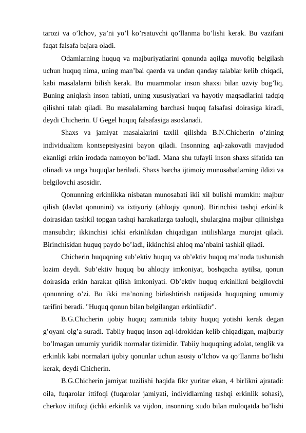 tarozi va o’lchov, ya’ni yo’l ko’rsatuvchi qo’llanma bo’lishi kerak. Bu vazifani
faqat falsafa bajara oladi.
Odamlarning huquq va majburiyatlarini qonunda aqilga muvofiq belgilash
uchun huquq nima, uning man’bai qaerda va undan qanday talablar kelib chiqadi,
kabi masalalarni bilish kerak. Bu muammolar inson shaxsi bilan uzviy bog’liq.
Buning aniqlash inson tabiati, uning xususiyatlari va hayotiy maqsadlarini tadqiq
qilishni talab qiladi. Bu masalalarning barchasi huquq falsafasi doirasiga kiradi,
deydi Chicherin. U Gegel huquq falsafasiga asoslanadi. 
Shaxs  va  jamiyat  masalalarini  taxlil  qilishda  B.N.Chicherin  o’zining
individualizm  kontseptsiyasini  bayon qiladi. Insonning aql-zakovatli  mavjudod
ekanligi erkin irodada namoyon bo’ladi. Mana shu tufayli inson shaxs sifatida tan
olinadi va unga huquqlar beriladi. Shaxs barcha ijtimoiy munosabatlarning ildizi va
belgilovchi asosidir.
Qonunning erkinlikka nisbatan munosabati ikii xil bulishi mumkin: majbur
qilish (davlat qonunini) va ixtiyoriy (ahloqiy qonun). Birinchisi tashqi erkinlik
doirasidan tashkil topgan tashqi harakatlarga taaluqli, shulargina majbur qilinishga
mansubdir; ikkinchisi ichki erkinlikdan chiqadigan intilishlarga murojat qiladi.
Birinchisidan huquq paydo bo’ladi, ikkinchisi ahloq ma’nbaini tashkil qiladi.
Chicherin huquqning sub’ektiv huquq va ob’ektiv huquq ma’noda tushunish
lozim deydi. Sub’ektiv huquq bu ahloqiy imkoniyat, boshqacha aytilsa, qonun
doirasida erkin harakat qilish imkoniyati. Ob’ektiv huquq erkinlikni belgilovchi
qonunning o’zi. Bu ikki ma’noning birlashtirish natijasida huquqning umumiy
tarifini beradi. "Huquq qonun bilan belgilangan erkinlikdir".
B.G.Chicherin  ijobiy  huquq  zaminida  tabiiy  huquq  yotishi  kerak  degan
g’oyani olg’a suradi. Tabiiy huquq inson aql-idrokidan kelib chiqadigan, majburiy
bo’lmagan umumiy yuridik normalar tizimidir. Tabiiy huquqning adolat, tenglik va
erkinlik kabi normalari ijobiy qonunlar uchun asosiy o’lchov va qo’llanma bo’lishi
kerak, deydi Chicherin.
B.G.Chicherin jamiyat tuzilishi haqida fikr yuritar ekan, 4 birlikni ajratadi:
oila, fuqarolar ittifoqi (fuqarolar jamiyati, individlarning tashqi erkinlik sohasi),
cherkov ittifoqi (ichki erkinlik va vijdon, insonning xudo bilan muloqatda bo’lishi
