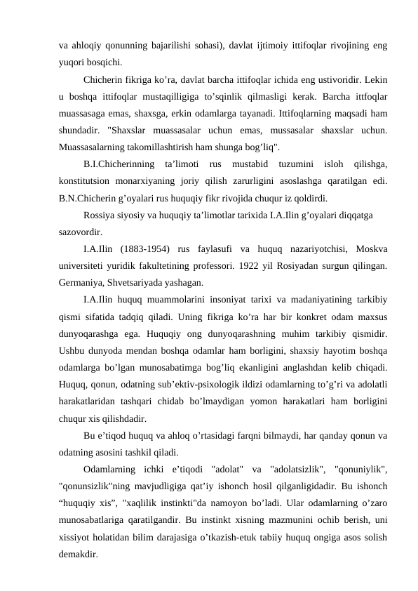 va ahloqiy qonunning bajarilishi sohasi), davlat ijtimoiy ittifoqlar rivojining eng
yuqori bosqichi.
Chicherin fikriga ko’ra, davlat barcha ittifoqlar ichida eng ustivoridir. Lekin
u  boshqa  ittifoqlar  mustaqilligiga  to’sqinlik  qilmasligi  kerak.  Barcha  ittfoqlar
muassasaga emas, shaxsga, erkin odamlarga tayanadi. Ittifoqlarning maqsadi ham
shundadir.  "Shaxslar  muassasalar  uchun  emas,  mussasalar  shaxslar  uchun.
Muassasalarning takomillashtirish ham shunga bog’liq".
B.I.Chicherinning  ta’limoti  rus  mustabid  tuzumini  isloh  qilishga,
konstitutsion  monarxiyaning  joriy  qilish  zarurligini  asoslashga  qaratilgan  edi.
B.N.Chicherin g’oyalari rus huquqiy fikr rivojida chuqur iz qoldirdi. 
Rossiya siyosiy va huquqiy ta’limotlar tarixida I.A.Ilin g’oyalari diqqatga 
sazovordir.
I.A.Ilin  (1883-1954)  rus  faylasufi  va  huquq  nazariyotchisi,  Moskva
universiteti yuridik fakultetining professori. 1922 yil Rosiyadan surgun qilingan.
Germaniya, Shvetsariyada yashagan.
I.A.Ilin huquq muammolarini insoniyat tarixi va madaniyatining tarkibiy
qismi sifatida tadqiq qiladi. Uning fikriga ko’ra har bir konkret odam maxsus
dunyoqarashga  ega.  Huquqiy  ong  dunyoqarashning  muhim  tarkibiy  qismidir.
Ushbu dunyoda mendan boshqa odamlar ham borligini, shaxsiy hayotim boshqa
odamlarga bo’lgan munosabatimga bog’liq ekanligini anglashdan kelib chiqadi.
Huquq, qonun, odatning sub’ektiv-psixologik ildizi odamlarning to’g’ri va adolatli
harakatlaridan  tashqari  chidab  bo’lmaydigan  yomon  harakatlari  ham  borligini
chuqur xis qilishdadir.
Bu e’tiqod huquq va ahloq o’rtasidagi farqni bilmaydi, har qanday qonun va
odatning asosini tashkil qiladi.
Odamlarning  ichki  e’tiqodi  "adolat"  va  "adolatsizlik",  "qonuniylik",
"qonunsizlik"ning mavjudligiga qat’iy ishonch hosil qilganligidadir. Bu ishonch
“huquqiy xis”, "xaqlilik instinkti"da namoyon bo’ladi. Ular odamlarning o’zaro
munosabatlariga qaratilgandir. Bu instinkt xisning mazmunini ochib berish, uni
xissiyot holatidan bilim darajasiga o’tkazish-etuk tabiiy huquq ongiga asos solish
demakdir.
