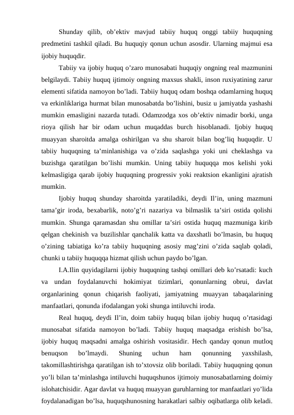 Shunday  qilib,  ob’ektiv  mavjud  tabiiy  huquq  onggi  tabiiy  huquqning
predmetini tashkil qiladi. Bu huquqiy qonun uchun asosdir. Ularning majmui esa
ijobiy huquqdir.
Tabiiy va ijobiy huquq o’zaro munosabati huquqiy ongning real mazmunini
belgilaydi. Tabiiy huquq ijtimoiy ongning maxsus shakli, inson ruxiyatining zarur
elementi sifatida namoyon bo’ladi. Tabiiy huquq odam boshqa odamlarning huquq
va erkinliklariga hurmat bilan munosabatda bo’lishini, busiz u jamiyatda yashashi
mumkin emasligini nazarda tutadi. Odamzodga xos ob’ektiv nimadir borki, unga
rioya  qilish  har  bir  odam  uchun  muqaddas  burch  hisoblanadi.  Ijobiy  huquq
muayyan sharoitda amalga oshirilgan va shu sharoit bilan bog’liq huquqdir. U
tabiiy huquqning ta’minlanishiga  va o’zida  saqlashga  yoki  uni  cheklashga  va
buzishga  qaratilgan bo’lishi  mumkin. Uning tabiiy huquqqa mos  kelishi  yoki
kelmasligiga qarab ijobiy huquqning progressiv yoki reaktsion ekanligini ajratish
mumkin.
Ijobiy huquq shunday sharoitda yaratiladiki, deydi Il’in, uning mazmuni
tama’gir iroda, bexabarlik, noto’g’ri nazariya va bilmaslik ta’siri ostida qolishi
mumkin. Shunga qaramasdan shu omillar ta’siri ostida huquq mazmuniga kirib
qelgan chekinish va buzilishlar qanchalik katta va daxshatli bo’lmasin, bu huquq
o’zining tabiatiga ko’ra tabiiy huquqning asosiy mag’zini o’zida saqlab qoladi,
chunki u tabiiy huquqqa hizmat qilish uchun paydo bo’lgan.
I.A.Ilin quyidagilarni ijobiy huquqning tashqi omillari deb ko’rsatadi: kuch
va  undan  foydalanuvchi  hokimiyat  tizimlari,  qonunlarning  obrui,  davlat
organlarining  qonun  chiqarish  faoliyati,  jamiyatning  muayyan  tabaqalarining
manfaatlari, qonunda ifodalangan yoki shunga intiluvchi iroda. 
Real huquq, deydi Il’in, doim tabiiy huquq bilan ijobiy huquq o’rtasidagi
munosabat  sifatida  namoyon  bo’ladi.  Tabiiy  huquq  maqsadga  erishish  bo’lsa,
ijobiy huquq maqsadni amalga oshirish vositasidir. Hech qanday qonun mutloq
benuqson  bo’lmaydi.  Shuning  uchun  ham  qonunning  yaxshilash,
takomillashtirishga qaratilgan ish to’xtovsiz olib boriladi. Tabiiy huquqning qonun
yo’li bilan ta’minlashga intiluvchi huquqshunos ijtimoiy munosabatlarning doimiy
islohatchisidir. Agar davlat va huquq muayyan guruhlarning tor manfaatlari yo’lida
foydalanadigan bo’lsa, huquqshunosning harakatlari salbiy oqibatlarga olib keladi.
