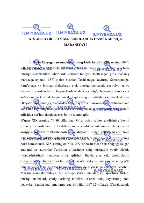  
 
 
 
 
 
XIX ASR OXIRI – XX ASR BOSHLARIDA O‘ZBEK MUSIQA 
MADANIYATI 
 
 
1. O’rta Osiyoga rus madaniyatining kirib kelishi. XIX asrning 60-70 
yillari Toshkent, Moskva, Peterburg cholg’uchilarining mahalliy ijrochilar 
musiqa ixlosmandlari ishtirokida kontsert faoliyati faollashgan yirik madaniy 
markazga aylandi. 1877-yildan boshlab Toshkentga, keyinroq Samarqandga, 
Farg’onaga va boshqa shaharlarga etuk musiqa jamoalari, gastrolyorlar va 
daramatik guruhlar tashrif buyura boshlashdi. Rus cholg’uchilarining demokratik 
an’analari Turkistonda baynalminal aloqalarning o’rnatilishiga ko’maklashdi va 
Oktyabr inqilobining g’alabasidan keyinroq tezda Toshkent, Buxoro Samarqand 
va O’rta Osiyoning boshqa shaharlarida kasbiy musiqiy o’quv yurtlarning tashkil 
etilishida ma’lum darajada asos bo’lib xizmat qildi. 
O’tgan XIX asrning 70-80 yillaridagi O’rta osiyo tubjoy aholisining hayoti 
(oilaviy turmush tarzi, urf odatlari, musiqachilik ahvoli marosimlari) rus va 
xorijiy etnografik folklorshunoslarining diqqatini o’ziga jalb etgan edi. Xalq 
madaniyatining tarkibiy qismiga kirgan xalq cholg’ulariga bo’lgan qiziqishning 
boisi ham shunda. XIX asrning oxiri va  XX asr boshlarida O’rta Osiyoga kelgan 
etnograf va sayyohlar Turkiston o’lkasining xalq musiqasini yozib olishda 
(notalashtirishda) muayyan ishlar qilishdi. Bunda ular xalq cholg’ularini 
o’rganishaga alohida e’tibor berishdi. Ular o’z ijodiy ishlarida musiqaning o’ta 
ommaviyligiga, uning xalq hayotida muhim rol o’ynashiga ahamiyat berishdi. 
Mazkur manbalar tufayli, biz musiqa san’ati mundarijasi, ijrochilik turlari, 
musiqa an’analari, cholg’ularining ta’riflari, o’zbek xalq kuylarining nota 
yozuvlari haqida ma’lumotlarga ega bo’ldik. 1917-32 yillarda O’zbekistonda 
