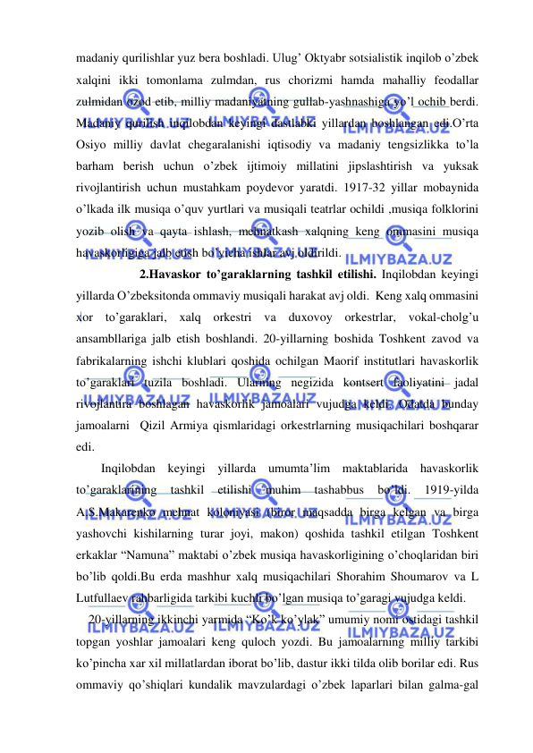  
 
madaniy qurilishlar yuz bera boshladi. Ulug’ Oktyabr sotsialistik inqilob o’zbek 
xalqini ikki tomonlama zulmdan, rus chorizmi hamda mahalliy feodallar 
zulmidan ozod etib, milliy madaniyatning gullab-yashnashiga yo’l ochib berdi. 
Madaniy qurilish inqilobdan keyingi dastlabki yillardan boshlangan edi.O’rta 
Osiyo milliy davlat chegaralanishi iqtisodiy va madaniy tengsizlikka to’la 
barham berish uchun o’zbek ijtimoiy millatini jipslashtirish va yuksak 
rivojlantirish uchun mustahkam poydevor yaratdi. 1917-32 yillar mobaynida 
o’lkada ilk musiqa o’quv yurtlari va musiqali teatrlar ochildi ,musiqa folklorini 
yozib olish va qayta ishlash, mehnatkash xalqning keng ommasini musiqa 
havaskorligiga jalb etish bo’yicha ishlar avj oldirildi. 
 
2.Havaskor to’garaklarning tashkil etilishi. Inqilobdan keyingi 
yillarda O’zbeksitonda ommaviy musiqali harakat avj oldi.  Keng xalq ommasini 
xor to’garaklari, xalq orkestri va duxovoy orkestrlar, vokal-cholg’u 
ansambllariga jalb etish boshlandi. 20-yillarning boshida Toshkent zavod va 
fabrikalarning ishchi klublari qoshida ochilgan Maorif institutlari havaskorlik 
to’garaklari tuzila boshladi. Ularning negizida kontsert faoliyatini jadal 
rivojlantira boshlagan havaskorlik jamoalari vujudga keldi. Odatda bunday 
jamoalarni  Qizil Armiya qismlaridagi orkestrlarning musiqachilari boshqarar 
edi. 
        Inqilobdan keyingi yillarda umumta’lim maktablarida havaskorlik 
to’garaklarining 
tashkil 
etilishi 
muhim 
tashabbus 
bo’ldi. 
1919-yilda 
A.S.Makarenko mehnat koloniyasi (biror maqsadda birga kelgan va birga 
yashovchi kishilarning turar joyi, makon) qoshida tashkil etilgan Toshkent 
erkaklar “Namuna” maktabi o’zbek musiqa havaskorligining o’choqlaridan biri 
bo’lib qoldi.Bu erda mashhur xalq musiqachilari Shorahim Shoumarov va L 
Lutfullaev rahbarligida tarkibi kuchli bo’lgan musiqa to’garagi vujudga keldi. 
    20-yillarning ikkinchi yarmida “Ko’k ko’ylak” umumiy nomi ostidagi tashkil 
topgan yoshlar jamoalari keng quloch yozdi. Bu jamoalarning milliy tarkibi 
ko’pincha xar xil millatlardan iborat bo’lib, dastur ikki tilda olib borilar edi. Rus 
ommaviy qo’shiqlari kundalik mavzulardagi o’zbek laparlari bilan galma-gal 
