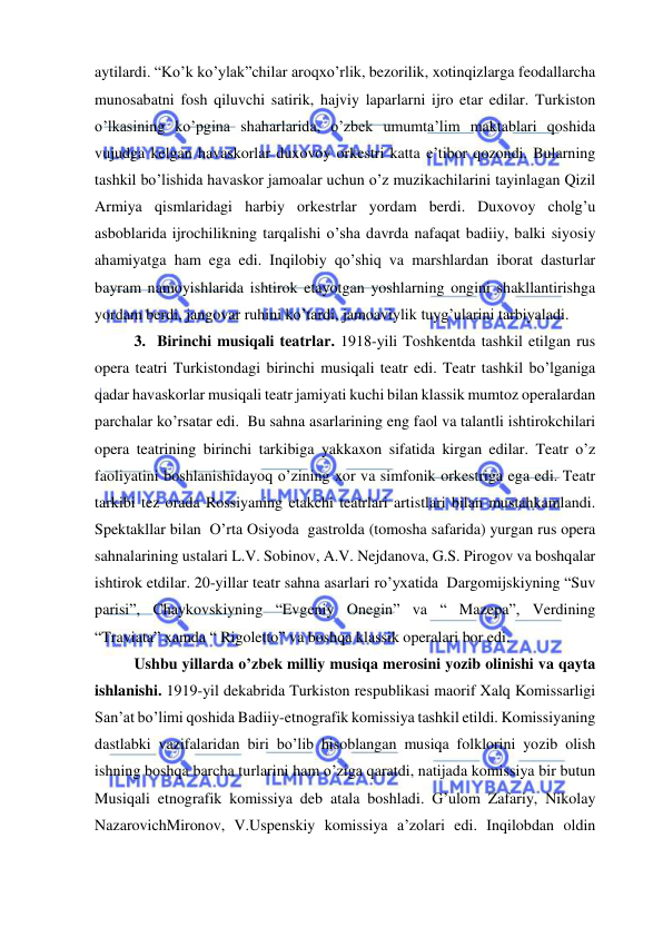  
 
aytilardi. “Ko’k ko’ylak”chilar aroqxo’rlik, bezorilik, xotinqizlarga feodallarcha 
munosabatni fosh qiluvchi satirik, hajviy laparlarni ijro etar edilar. Turkiston 
o’lkasining ko’pgina shaharlarida, o’zbek umumta’lim maktablari qoshida 
vujudga kelgan havaskorlar duxovoy orkestri katta e’tibor qozondi. Bularning 
tashkil bo’lishida havaskor jamoalar uchun o’z muzikachilarini tayinlagan Qizil 
Armiya qismlaridagi harbiy orkestrlar yordam berdi. Duxovoy cholg’u 
asboblarida ijrochilikning tarqalishi o’sha davrda nafaqat badiiy, balki siyosiy 
ahamiyatga ham ega edi. Inqilobiy qo’shiq va marshlardan iborat dasturlar 
bayram namoyishlarida ishtirok etayotgan yoshlarning ongini shakllantirishga 
yordam berdi, jangovar ruhini ko’tardi, jamoaviylik tuyg’ularini tarbiyaladi. 
3.  Birinchi musiqali teatrlar. 1918-yili Toshkentda tashkil etilgan rus 
opera teatri Turkistondagi birinchi musiqali teatr edi. Teatr tashkil bo’lganiga 
qadar havaskorlar musiqali teatr jamiyati kuchi bilan klassik mumtoz operalardan 
parchalar ko’rsatar edi.  Bu sahna asarlarining eng faol va talantli ishtirokchilari 
opera teatrining birinchi tarkibiga yakkaxon sifatida kirgan edilar. Teatr o’z 
faoliyatini boshlanishidayoq o’zining xor va simfonik orkestriga ega edi. Teatr 
tarkibi tez orada Rossiyaning etakchi teatrlari artistlari bilan mustahkamlandi. 
Spektakllar bilan  O’rta Osiyoda  gastrolda (tomosha safarida) yurgan rus opera 
sahnalarining ustalari L.V. Sobinov, A.V. Nejdanova, G.S. Pirogov va boshqalar 
ishtirok etdilar. 20-yillar teatr sahna asarlari ro’yxatida  Dargomijskiyning “Suv 
parisi”, Chaykovskiyning “Evgeniy Onegin” va “ Mazepa”, Verdining 
“Traviata” xamda “ Rigoletto” va boshqa klassik operalari bor edi. 
Ushbu yillarda o’zbek milliy musiqa merosini yozib olinishi va qayta 
ishlanishi. 1919-yil dekabrida Turkiston respublikasi maorif Xalq Komissarligi 
San’at bo’limi qoshida Badiiy-etnografik komissiya tashkil etildi. Komissiyaning 
dastlabki vazifalaridan biri bo’lib hisoblangan musiqa folklorini yozib olish 
ishning boshqa barcha turlarini ham o’ziga qaratdi, natijada komissiya bir butun 
Musiqali etnografik komissiya deb atala boshladi. G’ulom Zafariy, Nikolay 
NazarovichMironov, V.Uspenskiy komissiya a’zolari edi. Inqilobdan oldin 
