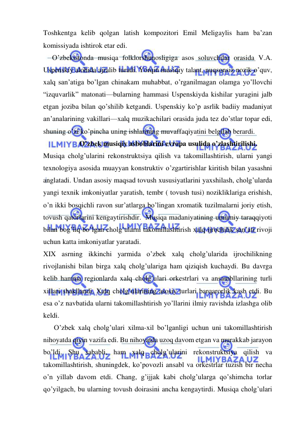  
 
Toshkentga kelib qolgan latish kompozitori Emil Meligaylis ham ba’zan 
komissiyada ishtirok etar edi. 
     O’zbekistonda musiqa folklorshunosligiga asos soluvchilar orasida V.A. 
Uspenskiy alohida ajralib turadi. Yorqin musiqiy talant, nuqsonsiz nozik o’quv, 
xalq san’atiga bo’lgan chinakam muhabbat, o’rganilmagan olamga yo’llovchi 
“izquvarlik” matonati—bularning hammasi Uspenskiyda kishilar yuragini jalb 
etgan joziba bilan qo’shilib ketgandi. Uspenskiy ko’p asrlik badiiy madaniyat 
an’analarining vakillari—xalq muzikachilari orasida juda tez do’stlar topar edi, 
shuning o’zi ko’pincha uning ishlarining muvaffaqiyatini belgilab berardi.  
 
O’zbek musiqiy asboblarini evropa usulida o’zlashtirilishi. 
Musiqa cholg’ularini rekonstruktsiya qilish va takomillashtirish, ularni yangi 
texnologiya asosida muayyan konstruktiv o’zgartirishlar kiritish bilan yasashni 
anglatadi. Undan asosiy maqsad tovush xususiyatlarini yaxshilash, cholg’ularda 
yangi texnik imkoniyatlar yaratish, tembr ( tovush tusi) nozikliklariga erishish, 
o’n ikki bosqichli ravon sur’atlarga bo’lingan xromatik tuzilmalarni joriy etish, 
tovush qatorlarini kengaytirishdir.  Musiqa madaniyatining umumiy taraqqiyoti 
bilan bog’liq bo’lgan cholg’ularni takomillashtirish xalq ijrochilik san’ati rivoji 
uchun katta imkoniyatlar yaratadi. 
XIX asrning ikkinchi yarmida o’zbek xalq cholg’ularida ijrochilikning 
rivojlanishi bilan birga xalq cholg’ulariga ham qiziqish kuchaydi. Bu davrga 
kelib hamma regionlarda xalq cholg’ulari orkestrlari va ansambllarining turli 
xillari shakllandi. Xalq cholg’ularining asosiy turlari barqarorlik kasb etdi. Bu 
esa o’z navbatida ularni takomillashtirish yo’llarini ilmiy ravishda izlashga olib 
keldi. 
      O’zbek xalq cholg’ulari xilma-xil bo’lganligi uchun uni takomillashtirish 
nihoyatda qiyin vazifa edi. Bu nihoyatda uzoq davom etgan va murakkab jarayon 
bo’ldi. Shu sababli, ham xalq cholg’ularini rekonstruktsiya qilish va 
takomillashtirish, shuningdek, ko’povozli ansabl va orkestrlar tuzish bir necha 
o’n yillab davom etdi. Chang, g’ijjak kabi cholg’ularga qo’shimcha torlar 
qo’yilgach, bu ularning tovush doirasini ancha kengaytirdi. Musiqa cholg’ulari 
