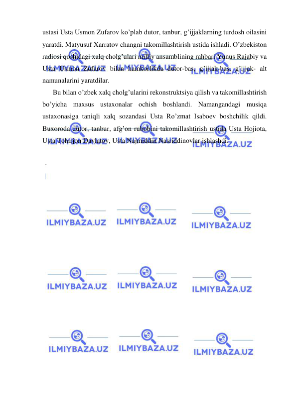  
 
ustasi Usta Usmon Zufarov ko’plab dutor, tanbur, g’ijjaklarning turdosh oilasini 
yaratdi. Matyusuf Xarratov changni takomillashtirish ustida ishladi. O’zbekiston 
radiosi qoshidagi xalq cholg’ulari milliy ansamblining rahbari Yunus Rajabiy va 
Usta Usmon Zufarov bilan hamkorlikda dutor-bas, g’ijjak-bas, g’ijjak- alt 
namunalarini yaratdilar. 
      Bu bilan o’zbek xalq cholg’ularini rekonstruktsiya qilish va takomillashtirish 
bo’yicha maxsus ustaxonalar ochish boshlandi. Namangandagi musiqa 
ustaxonasiga taniqli xalq sozandasi Usta Ro’zmat Isaboev boshchilik qildi. 
Buxoroda dutor, tanbur, afg’on rubobini takomillashtirish ustida Usta Hojiota, 
Usta Tohirjon Davlatov, Usta Najmiddin Nasriddinovlar ishlashdi. 
 
