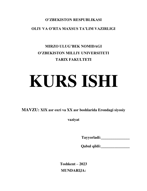 O’ZBEKISTON RESPUBLIKASI 
OLIY VA O’RTA MAXSUS TA’LIM VAZIRLIGI 
 
MIRZO ULUG’BEK NOMIDAGI 
O’ZBEKISTON MILLIY UNIVERSITETI 
TARIX FAKULTETI 
 
KURS ISHI 
 
MAVZU: XIX asr oxri va XX asr boshlarida Erondagi siyosiy 
vaziyat 
 
Tayyorladi:_______________ 
Qabul qildi:_______________ 
 
Toshkent – 2023 
MUNDARIJA: 
