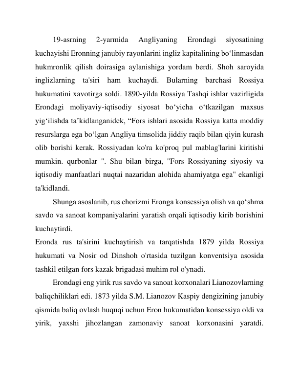 19-asrning 
2-yarmida 
Angliyaning 
Erondagi 
siyosatining 
kuchayishi Eronning janubiy rayonlarini ingliz kapitalining boʻlinmasdan 
hukmronlik qilish doirasiga aylanishiga yordam berdi. Shoh saroyida 
inglizlarning ta'siri ham kuchaydi. Bularning barchasi Rossiya 
hukumatini xavotirga soldi. 1890-yilda Rossiya Tashqi ishlar vazirligida 
Erondagi moliyaviy-iqtisodiy siyosat boʻyicha oʻtkazilgan maxsus 
yigʻilishda taʼkidlanganidek, “Fors ishlari asosida Rossiya katta moddiy 
resurslarga ega boʻlgan Angliya timsolida jiddiy raqib bilan qiyin kurash 
olib borishi kerak. Rossiyadan ko'ra ko'proq pul mablag'larini kiritishi 
mumkin. qurbonlar ". Shu bilan birga, "Fors Rossiyaning siyosiy va 
iqtisodiy manfaatlari nuqtai nazaridan alohida ahamiyatga ega" ekanligi 
ta'kidlandi. 
Shunga asoslanib, rus chorizmi Eronga konsessiya olish va qoʻshma 
savdo va sanoat kompaniyalarini yaratish orqali iqtisodiy kirib borishini 
kuchaytirdi. 
Eronda rus ta'sirini kuchaytirish va tarqatishda 1879 yilda Rossiya 
hukumati va Nosir od Dinshoh o'rtasida tuzilgan konventsiya asosida 
tashkil etilgan fors kazak brigadasi muhim rol o'ynadi. 
Erondagi eng yirik rus savdo va sanoat korxonalari Lianozovlarning 
baliqchiliklari edi. 1873 yilda S.M. Lianozov Kaspiy dengizining janubiy 
qismida baliq ovlash huquqi uchun Eron hukumatidan konsessiya oldi va 
yirik, yaxshi jihozlangan zamonaviy sanoat korxonasini yaratdi. 
