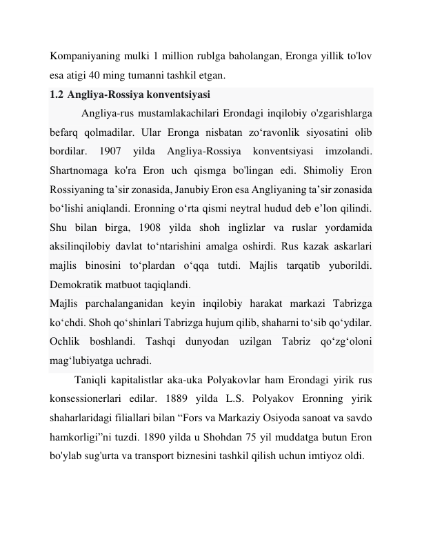 Kompaniyaning mulki 1 million rublga baholangan, Eronga yillik to'lov 
esa atigi 40 ming tumanni tashkil etgan. 
1.2 Angliya-Rossiya konventsiyasi 
 
Angliya-rus mustamlakachilari Erondagi inqilobiy o'zgarishlarga 
befarq qolmadilar. Ular Eronga nisbatan zo‘ravonlik siyosatini olib 
bordilar. 
1907 
yilda 
Angliya-Rossiya 
konventsiyasi 
imzolandi. 
Shartnomaga ko'ra Eron uch qismga bo'lingan edi. Shimoliy Eron 
Rossiyaning taʼsir zonasida, Janubiy Eron esa Angliyaning taʼsir zonasida 
boʻlishi aniqlandi. Eronning oʻrta qismi neytral hudud deb eʼlon qilindi. 
Shu bilan birga, 1908 yilda shoh inglizlar va ruslar yordamida 
aksilinqilobiy davlat to‘ntarishini amalga oshirdi. Rus kazak askarlari 
majlis binosini to‘plardan o‘qqa tutdi. Majlis tarqatib yuborildi. 
Demokratik matbuot taqiqlandi. 
Majlis parchalanganidan keyin inqilobiy harakat markazi Tabrizga 
koʻchdi. Shoh qo‘shinlari Tabrizga hujum qilib, shaharni to‘sib qo‘ydilar. 
Ochlik boshlandi. Tashqi dunyodan uzilgan Tabriz qoʻzgʻoloni 
magʻlubiyatga uchradi.  
Taniqli kapitalistlar aka-uka Polyakovlar ham Erondagi yirik rus 
konsessionerlari edilar. 1889 yilda L.S. Polyakov Eronning yirik 
shaharlaridagi filiallari bilan “Fors va Markaziy Osiyoda sanoat va savdo 
hamkorligi”ni tuzdi. 1890 yilda u Shohdan 75 yil muddatga butun Eron 
bo'ylab sug'urta va transport biznesini tashkil qilish uchun imtiyoz oldi. 
