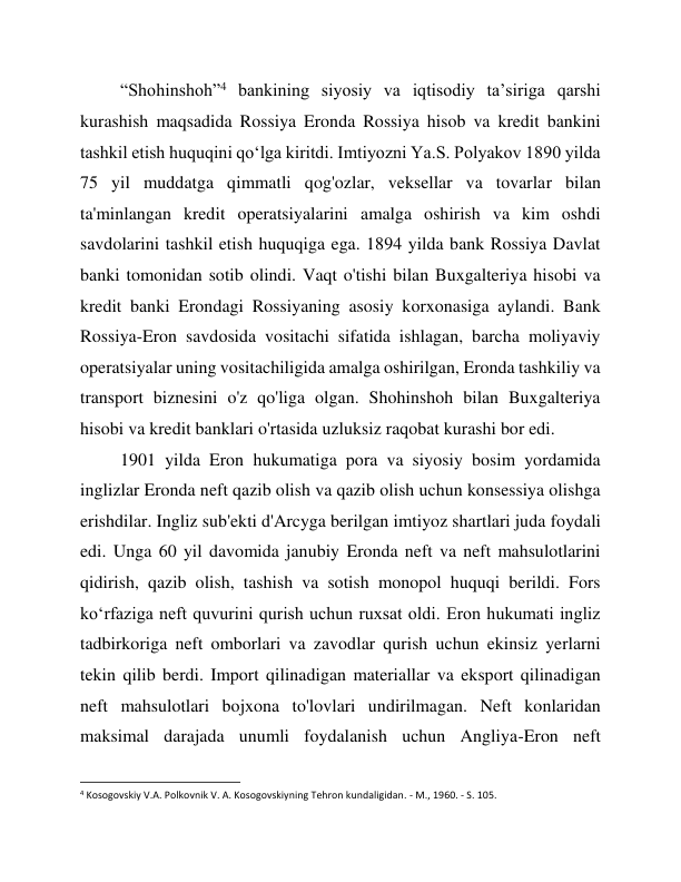 “Shohinshoh”4 bankining siyosiy va iqtisodiy ta’siriga qarshi 
kurashish maqsadida Rossiya Eronda Rossiya hisob va kredit bankini 
tashkil etish huquqini qo‘lga kiritdi. Imtiyozni Ya.S. Polyakov 1890 yilda 
75 yil muddatga qimmatli qog'ozlar, veksellar va tovarlar bilan 
ta'minlangan kredit operatsiyalarini amalga oshirish va kim oshdi 
savdolarini tashkil etish huquqiga ega. 1894 yilda bank Rossiya Davlat 
banki tomonidan sotib olindi. Vaqt o'tishi bilan Buxgalteriya hisobi va 
kredit banki Erondagi Rossiyaning asosiy korxonasiga aylandi. Bank 
Rossiya-Eron savdosida vositachi sifatida ishlagan, barcha moliyaviy 
operatsiyalar uning vositachiligida amalga oshirilgan, Eronda tashkiliy va 
transport biznesini o'z qo'liga olgan. Shohinshoh bilan Buxgalteriya 
hisobi va kredit banklari o'rtasida uzluksiz raqobat kurashi bor edi. 
1901 yilda Eron hukumatiga pora va siyosiy bosim yordamida 
inglizlar Eronda neft qazib olish va qazib olish uchun konsessiya olishga 
erishdilar. Ingliz sub'ekti d'Arcyga berilgan imtiyoz shartlari juda foydali 
edi. Unga 60 yil davomida janubiy Eronda neft va neft mahsulotlarini 
qidirish, qazib olish, tashish va sotish monopol huquqi berildi. Fors 
ko‘rfaziga neft quvurini qurish uchun ruxsat oldi. Eron hukumati ingliz 
tadbirkoriga neft omborlari va zavodlar qurish uchun ekinsiz yerlarni 
tekin qilib berdi. Import qilinadigan materiallar va eksport qilinadigan 
neft mahsulotlari bojxona to'lovlari undirilmagan. Neft konlaridan 
maksimal darajada unumli foydalanish uchun Angliya-Eron neft 
                                                           
4 Kosogovskiy V.A. Polkovnik V. A. Kosogovskiyning Tehron kundaligidan. - M., 1960. - S. 105. 
