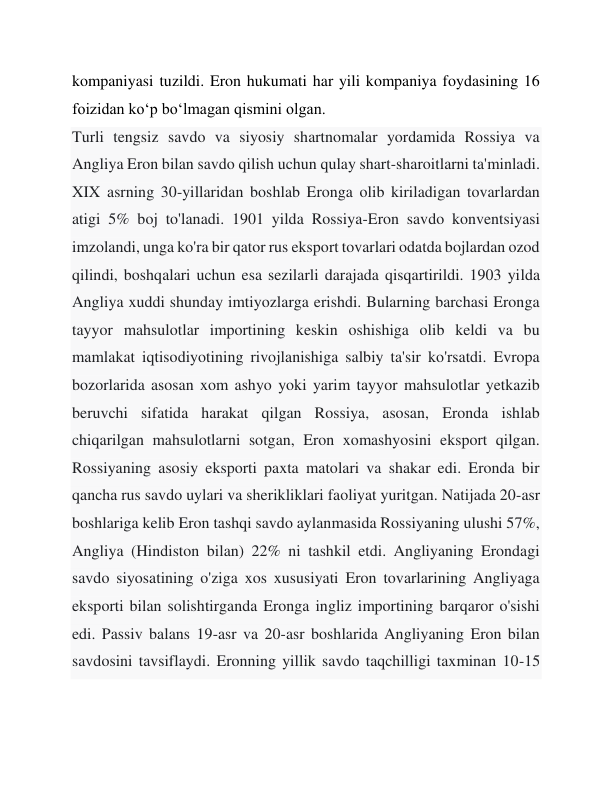 kompaniyasi tuzildi. Eron hukumati har yili kompaniya foydasining 16 
foizidan ko‘p bo‘lmagan qismini olgan. 
Turli tengsiz savdo va siyosiy shartnomalar yordamida Rossiya va 
Angliya Eron bilan savdo qilish uchun qulay shart-sharoitlarni ta'minladi. 
XIX asrning 30-yillaridan boshlab Eronga olib kiriladigan tovarlardan 
atigi 5% boj to'lanadi. 1901 yilda Rossiya-Eron savdo konventsiyasi 
imzolandi, unga ko'ra bir qator rus eksport tovarlari odatda bojlardan ozod 
qilindi, boshqalari uchun esa sezilarli darajada qisqartirildi. 1903 yilda 
Angliya xuddi shunday imtiyozlarga erishdi. Bularning barchasi Eronga 
tayyor mahsulotlar importining keskin oshishiga olib keldi va bu 
mamlakat iqtisodiyotining rivojlanishiga salbiy ta'sir ko'rsatdi. Evropa 
bozorlarida asosan xom ashyo yoki yarim tayyor mahsulotlar yetkazib 
beruvchi sifatida harakat qilgan Rossiya, asosan, Eronda ishlab 
chiqarilgan mahsulotlarni sotgan, Eron xomashyosini eksport qilgan. 
Rossiyaning asosiy eksporti paxta matolari va shakar edi. Eronda bir 
qancha rus savdo uylari va sherikliklari faoliyat yuritgan. Natijada 20-asr 
boshlariga kelib Eron tashqi savdo aylanmasida Rossiyaning ulushi 57%, 
Angliya (Hindiston bilan) 22% ni tashkil etdi. Angliyaning Erondagi 
savdo siyosatining o'ziga xos xususiyati Eron tovarlarining Angliyaga 
eksporti bilan solishtirganda Eronga ingliz importining barqaror o'sishi 
edi. Passiv balans 19-asr va 20-asr boshlarida Angliyaning Eron bilan 
savdosini tavsiflaydi. Eronning yillik savdo taqchilligi taxminan 10-15 
