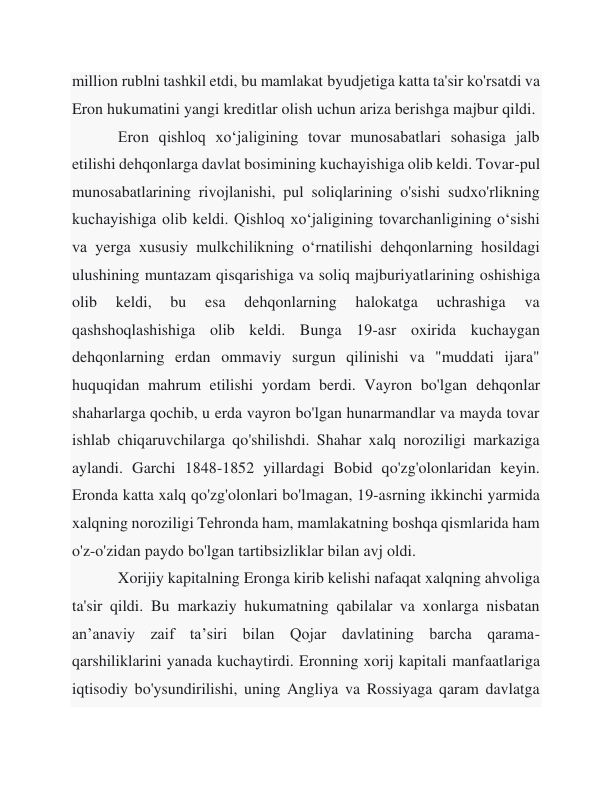 million rublni tashkil etdi, bu mamlakat byudjetiga katta ta'sir ko'rsatdi va 
Eron hukumatini yangi kreditlar olish uchun ariza berishga majbur qildi. 
 
Eron qishloq xoʻjaligining tovar munosabatlari sohasiga jalb 
etilishi dehqonlarga davlat bosimining kuchayishiga olib keldi. Tovar-pul 
munosabatlarining rivojlanishi, pul soliqlarining o'sishi sudxo'rlikning 
kuchayishiga olib keldi. Qishloq xoʻjaligining tovarchanligining oʻsishi 
va yerga xususiy mulkchilikning oʻrnatilishi dehqonlarning hosildagi 
ulushining muntazam qisqarishiga va soliq majburiyatlarining oshishiga 
olib 
keldi, 
bu 
esa 
dehqonlarning 
halokatga 
uchrashiga 
va 
qashshoqlashishiga olib keldi. Bunga 19-asr oxirida kuchaygan 
dehqonlarning erdan ommaviy surgun qilinishi va "muddati ijara" 
huquqidan mahrum etilishi yordam berdi. Vayron bo'lgan dehqonlar 
shaharlarga qochib, u erda vayron bo'lgan hunarmandlar va mayda tovar 
ishlab chiqaruvchilarga qo'shilishdi. Shahar xalq noroziligi markaziga 
aylandi. Garchi 1848-1852 yillardagi Bobid qo'zg'olonlaridan keyin. 
Eronda katta xalq qo'zg'olonlari bo'lmagan, 19-asrning ikkinchi yarmida 
xalqning noroziligi Tehronda ham, mamlakatning boshqa qismlarida ham 
o'z-o'zidan paydo bo'lgan tartibsizliklar bilan avj oldi. 
 
Xorijiy kapitalning Eronga kirib kelishi nafaqat xalqning ahvoliga 
ta'sir qildi. Bu markaziy hukumatning qabilalar va xonlarga nisbatan 
an’anaviy zaif ta’siri bilan Qojar davlatining barcha qarama-
qarshiliklarini yanada kuchaytirdi. Eronning xorij kapitali manfaatlariga 
iqtisodiy bo'ysundirilishi, uning Angliya va Rossiyaga qaram davlatga 
