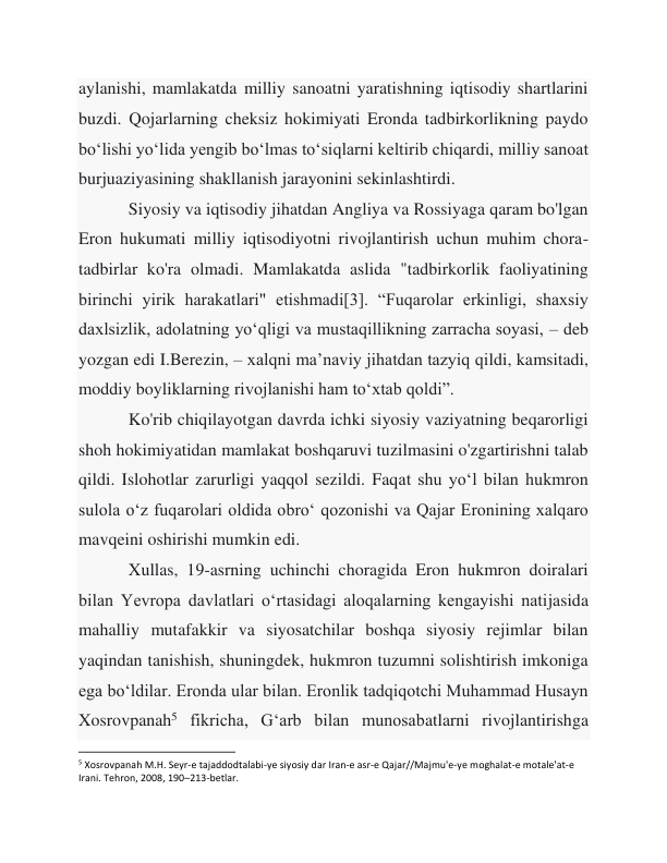 aylanishi, mamlakatda milliy sanoatni yaratishning iqtisodiy shartlarini 
buzdi. Qojarlarning cheksiz hokimiyati Eronda tadbirkorlikning paydo 
boʻlishi yoʻlida yengib boʻlmas toʻsiqlarni keltirib chiqardi, milliy sanoat 
burjuaziyasining shakllanish jarayonini sekinlashtirdi. 
 
Siyosiy va iqtisodiy jihatdan Angliya va Rossiyaga qaram bo'lgan 
Eron hukumati milliy iqtisodiyotni rivojlantirish uchun muhim chora-
tadbirlar ko'ra olmadi. Mamlakatda aslida "tadbirkorlik faoliyatining 
birinchi yirik harakatlari" etishmadi[3]. “Fuqarolar erkinligi, shaxsiy 
daxlsizlik, adolatning yo‘qligi va mustaqillikning zarracha soyasi, – deb 
yozgan edi I.Berezin, – xalqni ma’naviy jihatdan tazyiq qildi, kamsitadi, 
moddiy boyliklarning rivojlanishi ham to‘xtab qoldi”. 
 
Ko'rib chiqilayotgan davrda ichki siyosiy vaziyatning beqarorligi 
shoh hokimiyatidan mamlakat boshqaruvi tuzilmasini o'zgartirishni talab 
qildi. Islohotlar zarurligi yaqqol sezildi. Faqat shu yo‘l bilan hukmron 
sulola o‘z fuqarolari oldida obro‘ qozonishi va Qajar Eronining xalqaro 
mavqeini oshirishi mumkin edi. 
 
Xullas, 19-asrning uchinchi choragida Eron hukmron doiralari 
bilan Yevropa davlatlari oʻrtasidagi aloqalarning kengayishi natijasida 
mahalliy mutafakkir va siyosatchilar boshqa siyosiy rejimlar bilan 
yaqindan tanishish, shuningdek, hukmron tuzumni solishtirish imkoniga 
ega boʻldilar. Eronda ular bilan. Eronlik tadqiqotchi Muhammad Husayn 
Xosrovpanah5 fikricha, Gʻarb bilan munosabatlarni rivojlantirishga 
                                                           
5 Xosrovpanah M.H. Seyr-e tajaddodtalabi-ye siyosiy dar Iran-e asr-e Qajar//Majmu'e-ye moghalat-e motale'at-e 
Irani. Tehron, 2008, 190–213-betlar. 
