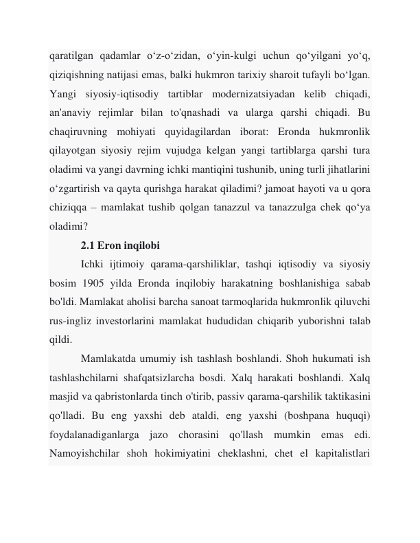 qaratilgan qadamlar oʻz-oʻzidan, oʻyin-kulgi uchun qoʻyilgani yoʻq, 
qiziqishning natijasi emas, balki hukmron tarixiy sharoit tufayli boʻlgan. 
Yangi siyosiy-iqtisodiy tartiblar modernizatsiyadan kelib chiqadi, 
an'anaviy rejimlar bilan to'qnashadi va ularga qarshi chiqadi. Bu 
chaqiruvning mohiyati quyidagilardan iborat: Eronda hukmronlik 
qilayotgan siyosiy rejim vujudga kelgan yangi tartiblarga qarshi tura 
oladimi va yangi davrning ichki mantiqini tushunib, uning turli jihatlarini 
o‘zgartirish va qayta qurishga harakat qiladimi? jamoat hayoti va u qora 
chiziqqa – mamlakat tushib qolgan tanazzul va tanazzulga chek qo‘ya 
oladimi? 
 
2.1 Eron inqilobi 
 
Ichki ijtimoiy qarama-qarshiliklar, tashqi iqtisodiy va siyosiy 
bosim 1905 yilda Eronda inqilobiy harakatning boshlanishiga sabab 
bo'ldi. Mamlakat aholisi barcha sanoat tarmoqlarida hukmronlik qiluvchi 
rus-ingliz investorlarini mamlakat hududidan chiqarib yuborishni talab 
qildi. 
 
Mamlakatda umumiy ish tashlash boshlandi. Shoh hukumati ish 
tashlashchilarni shafqatsizlarcha bosdi. Xalq harakati boshlandi. Xalq 
masjid va qabristonlarda tinch o'tirib, passiv qarama-qarshilik taktikasini 
qo'lladi. Bu eng yaxshi deb ataldi, eng yaxshi (boshpana huquqi) 
foydalanadiganlarga jazo chorasini qo'llash mumkin emas edi. 
Namoyishchilar shoh hokimiyatini cheklashni, chet el kapitalistlari 
