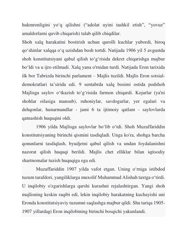 hukmronligini yoʻq qilishni (“adolat uyini tashkil etish”, “yovuz” 
amaldorlarni quvib chiqarish) talab qilib chiqdilar. 
Shoh xalq harakatini bostirish uchun qurolli kuchlar yubordi, biroq 
qo‘shinlar xalqqa o‘q uzishdan bosh tortdi. Natijada 1906 yil 5 avgustda 
shoh konstitutsiyani qabul qilish to‘g‘risida dekret chiqarishga majbur 
bo‘ldi va u ijro etilmadi. Xalq yana o'rnidan turdi. Natijada Eron tarixida 
ilk bor Tabrizda birinchi parlament – Majlis tuzildi. Majlis Eron sotsial-
demokratlari taʼsirida edi. 9 sentabrda xalq bosimi ostida podshoh 
Majlisga saylov oʻtkazish toʻgʻrisida farmon chiqardi. Kojarlar (ya'ni 
shohlar oilasiga mansub), ruhoniylar, savdogarlar, yer egalari va 
dehqonlar, hunarmandlar - jami 6 ta ijtimoiy qatlam - saylovlarda 
qatnashish huquqini oldi. 
 
1906 yilda Majlisga saylovlar boʻlib oʻtdi. Shoh Muzaffariddin 
konstitutsiyaning birinchi qismini tasdiqladi. Unga ko'ra, shohga barcha 
qonunlarni tasdiqlash, byudjetni qabul qilish va undan foydalanishni 
nazorat qilish huquqi berildi. Majlis chet elliklar bilan iqtisodiy 
shartnomalar tuzish huquqiga ega edi. 
 
Muzaffariddin 1907 yilda vafot etgan. Uning o‘rniga istibdod 
tuzum tarafdori, yangiliklarga muxolif Muhammad Alishah taxtga o‘tirdi. 
U inqilobiy o'zgarishlarga qarshi kurashni rejalashtirgan. Yangi shoh 
majlisning keskin raqibi edi, lekin inqilobiy harakatning kuchayishi uni 
Eronda konstitutsiyaviy tuzumni saqlashga majbur qildi. Shu tariqa 1905-
1907 yillardagi Eron inqilobining birinchi bosqichi yakunlandi. 
