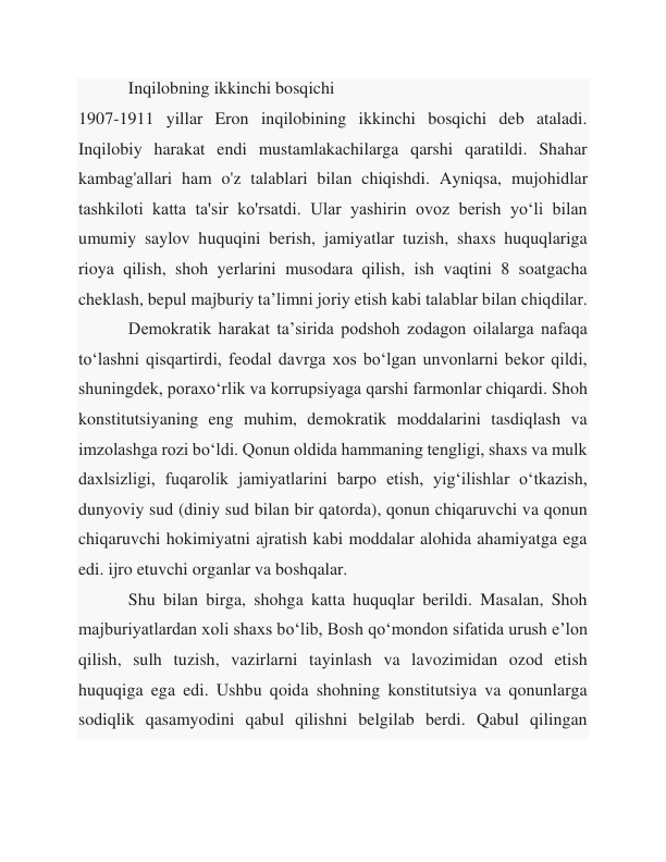  
Inqilobning ikkinchi bosqichi 
1907-1911 yillar Eron inqilobining ikkinchi bosqichi deb ataladi. 
Inqilobiy harakat endi mustamlakachilarga qarshi qaratildi. Shahar 
kambag'allari ham o'z talablari bilan chiqishdi. Ayniqsa, mujohidlar 
tashkiloti katta ta'sir ko'rsatdi. Ular yashirin ovoz berish yoʻli bilan 
umumiy saylov huquqini berish, jamiyatlar tuzish, shaxs huquqlariga 
rioya qilish, shoh yerlarini musodara qilish, ish vaqtini 8 soatgacha 
cheklash, bepul majburiy taʼlimni joriy etish kabi talablar bilan chiqdilar. 
 
Demokratik harakat taʼsirida podshoh zodagon oilalarga nafaqa 
toʻlashni qisqartirdi, feodal davrga xos boʻlgan unvonlarni bekor qildi, 
shuningdek, poraxoʻrlik va korrupsiyaga qarshi farmonlar chiqardi. Shoh 
konstitutsiyaning eng muhim, demokratik moddalarini tasdiqlash va 
imzolashga rozi bo‘ldi. Qonun oldida hammaning tengligi, shaxs va mulk 
daxlsizligi, fuqarolik jamiyatlarini barpo etish, yig‘ilishlar o‘tkazish, 
dunyoviy sud (diniy sud bilan bir qatorda), qonun chiqaruvchi va qonun 
chiqaruvchi hokimiyatni ajratish kabi moddalar alohida ahamiyatga ega 
edi. ijro etuvchi organlar va boshqalar. 
 
Shu bilan birga, shohga katta huquqlar berildi. Masalan, Shoh 
majburiyatlardan xoli shaxs boʻlib, Bosh qoʻmondon sifatida urush eʼlon 
qilish, sulh tuzish, vazirlarni tayinlash va lavozimidan ozod etish 
huquqiga ega edi. Ushbu qoida shohning konstitutsiya va qonunlarga 
sodiqlik qasamyodini qabul qilishni belgilab berdi. Qabul qilingan 
