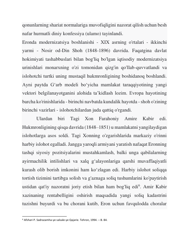 qonunlarning shariat normalariga muvofiqligini nazorat qilish uchun besh 
nafar hurmatli diniy konfessiya (ulamo) tayinlandi. 
Eronda modernizatsiya boshlanishi - XIX asrning o'rtalari - ikkinchi 
yarmi - Nosir od-Din Shoh (1848-1896) davrida. Faqatgina davlat 
hokimiyati tashabbuslari bilan bog'liq bo'lgan iqtisodiy modernizatsiya 
urinishlari monarxning o'zi tomonidan qizg'in qo'llab-quvvatlandi va 
islohotchi turtki uning mustaqil hukmronligining boshidanoq boshlandi. 
Ayni paytda G‘arb modeli bo‘yicha mamlakat taraqqiyotining yangi 
vektori belgilanayotganini alohida ta’kidlash lozim. Evropa hayotining 
barcha ko'rinishlarida - birinchi navbatda kundalik hayotda - shoh o'zining 
birinchi vazirlari - islohotchilardan juda qattiq o'rgandi. 
 
Ulardan 
biri 
Tagi 
Xon 
Farahoniy 
Amire 
Kabir 
edi. 
Hukmronligining qisqa davrida (1848–1851) u mamlakatni yangilaydigan 
islohotlarga asos soldi. Tagi Xonning o'zgarishlarida markaziy o'rinni 
harbiy islohot egalladi. Jangga yaroqli armiyani yaratish nafaqat Eronning 
tashqi siyosiy pozitsiyalarini mustahkamlash, balki unga qabilalarning 
ayirmachilik intilishlari va xalq g‘alayonlariga qarshi muvaffaqiyatli 
kurash olib borish imkonini ham ko‘zlagan edi. Harbiy islohot soliqqa 
tortish tizimini tartibga solish va g'aznaga soliq tushumlarini ko'paytirish 
ustidan qat'iy nazoratni joriy etish bilan ham bog'liq edi6. Amir Kabir 
xazinaning rentabelligini oshirish maqsadida yangi soliq kadastrini 
tuzishni buyurdi va bu chorani kutib, Eron uchun favqulodda choralar 
                                                           
6 Afshari P. Sadrazamha-ye salsale-ye Qajarie. Tehron, 1994. – B. 84. 
