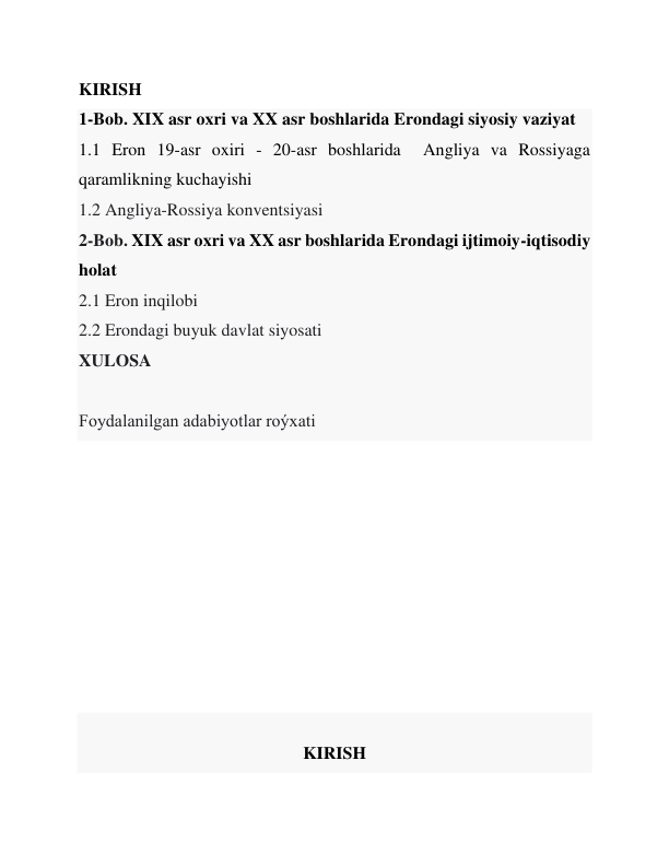 KIRISH 
1-Bob. XIX asr oxri va XX asr boshlarida Erondagi siyosiy vaziyat 
1.1 Eron 19-asr oxiri - 20-asr boshlarida  Angliya va Rossiyaga 
qaramlikning kuchayishi 
1.2 Angliya-Rossiya konventsiyasi 
2-Bob. XIX asr oxri va XX asr boshlarida Erondagi ijtimoiy-iqtisodiy 
holat 
2.1 Eron inqilobi 
2.2 Erondagi buyuk davlat siyosati 
XULOSA  
 
Foydalanilgan adabiyotlar roýxati 
 
 
 
 
 
 
 
 
 
 
KIRISH 
