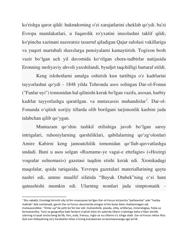 ko'rishga qaror qildi: hukmdorning o'zi xarajatlarini cheklab qo'ydi. ba'zi 
Evropa mamlakatlari, u fuqarolik ro'yxatini imzolashni taklif qildi; 
ko'pincha xazinani nazoratsiz tasarruf qiladigan Qajar sulolasi vakillariga 
va yuqori martabali shaxslarga pensiyalarni kamaytirish. Togixon bosh 
vazir boʻlgan uch yil davomida koʻrilgan chora-tadbirlar natijasida 
Eronning moliyaviy ahvoli yaxshilandi, byudjet taqchilligi bartaraf etildi. 
 
Keng islohotlarni amalga oshirish kun tartibiga o'z kadrlarini 
tayyorlashni qo'ydi - 1848 yilda Tehronda asos solingan Dar-ol-Fonun 
("Fanlar uyi") tomonidan hal qilinishi kerak bo'lgan vazifa, asosan, harbiy 
kadrlar tayyorlashga qaratilgan. va mutaxassis muhandislar7. Dar-ol-
Fonunda oʻqitish xorijiy tillarda olib borilgani tarjimonlik kasbini juda 
talabchan qilib qoʻygan. 
 
Muntazam qoʻshin tashkil etilishiga javob boʻlgan saroy 
intrigalari, ruhoniylarning qarshiliklari, qabilalarning qoʻzgʻolonlari 
Amire Kabirni keng jamoatchilik tomonidan qoʻllab-quvvatlashga 
undadi. Buni u asos solgan «Ruzname-ye vagai-e ettefagie» («Hozirgi 
voqealar solnomasi») gazetasi taqdim etishi kerak edi. Xronikadagi 
maqolalar, qoida tariqasida, Yevropa gazetalari materiallarining qayta 
nashri edi, ammo muallif sifatida “Buyuk Otabek”ning o‘zi ham 
qatnashishi mumkin edi. Ularning nomlari juda simptomatik - 
                                                           
7 Shu sababli, Erondagi birinchi oliy ta'lim muassasasi bo'lgan Dar-ol-Fonun ko'pincha "politexnika" yoki "harbiy 
maktab" deb nomlanadi, garchi Dar-ol-Fonun devorlarida olingan ta'lim bular bilan cheklanmagan edi. 
mutaxassisliklar. “Ilmlar uyi”da yetti bo‘lim bor edi: muhandislik, piyoda, otliq, artilleriya, mineralogiya, fizika va 
farmatsevtika. Tarix va geografiya kabi fanlarni o'qitish bilan bir qatorda tillarni o'qitishga katta e'tibor berildi, 
ularning ro'yxati ancha keng bo'lib, fors, arab, fransuz, ingliz va rus tillarini o'z ichiga oladi. Dar-ol-Fonun rektor Rizo 
Quli-xon Hidoyatning sa'y-harakatlari bilan o'zining kutubxonasi va bosmaxonasiga ega bo'ldi. 
