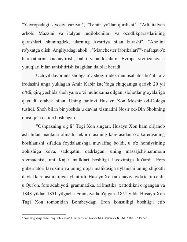 "Yevropadagi siyosiy vaziyat", "Temir yo'llar qurilishi", "Atli italyan 
arbobi Mazzini va italyan inqilobchilari va ozodlikparastlarining 
qarashlari, shuningdek, ularning Avstriya bilan kurashi", "Aholini 
ro'yxatga olish. Angliyadagi aholi", "Manchester fabrikalari"8- nafaqat o'z 
harakatlarini kuchaytirish, balki vatandoshlarni Evropa sivilizatsiyasi 
yutuqlari bilan tanishtirish istagidan dalolat beradi. 
 
Uch yil davomida shohga o‘z shogirdidek munosabatda bo‘lib, o‘z 
irodasini unga yuklagan Amir Kabir iste’foga chiqqaniga qariyb 20 yil 
o‘tdi, qirq yoshida shoh yana o‘zi muhokama qilgan islohotlar g‘oyalariga 
qaytadi. otabek bilan. Uning tanlovi Husayn Xon Moshir od-Dolega 
tushdi. Shoh bilan bir yoshda u davlat xizmatini Nosir od-Din Shohning 
otasi qo'li ostida boshlagan. 
 
"Oshpazning o'g'li" Togi Xon singari, Husayn Xon ham olijanob 
asli bilan maqtana olmadi, lekin otasining karerasidan o'z karerasining 
boshlanishi sifatida foydalanishga muvaffaq bo'ldi, u o'z homiysining 
xohishiga ko'ra, sadoqatini qadrlagan. uning massajchi-hammom 
xizmatchisi, uni Kajar mulklari boshlig'i lavozimiga ko'tardi. Fors 
gubernatori lavozimi va uning qojar malikasiga uylanishi uning shijoatli 
davlat karerasini tojiga aylantirdi. Husayn Xon an'anaviy uyda ta'lim oldi: 
u Qur'on, fors adabiyoti, grammatika, arifmetika, xattotlikni o'rgangan va 
1848 yildan 1851 yilgacha Frantsiyada o'qigan. 1851 yilda Husayn Xon 
Tagi Xon tomonidan Bombeydagi Eron konsulligi boshlig'i etib 
                                                           
8 Eronning yangi tarixi. O'quvchi / mas'ul. muharrirlar: Ivanov M.S., Zaitsev V.N. - M., 1988. -  113-Bet. 
