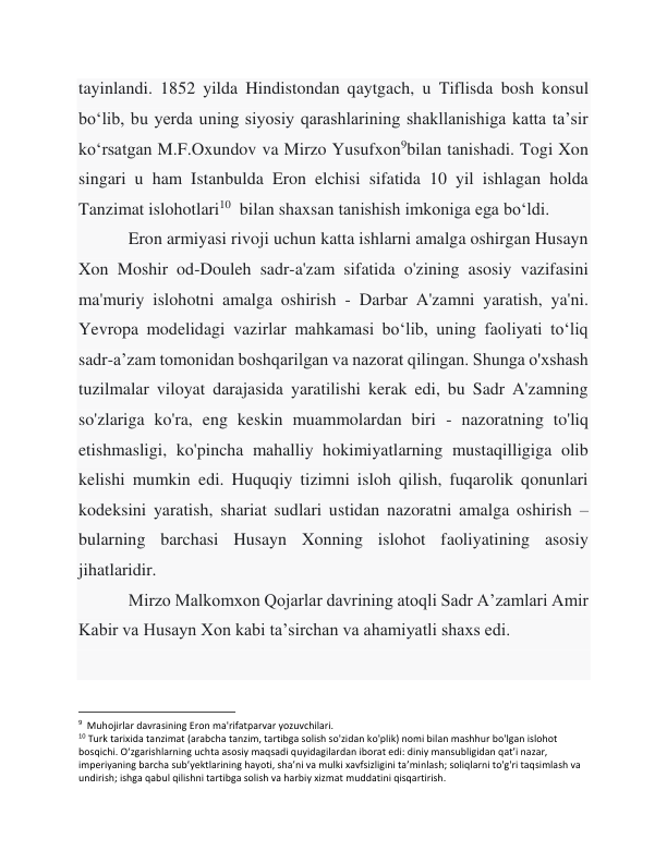 tayinlandi. 1852 yilda Hindistondan qaytgach, u Tiflisda bosh konsul 
boʻlib, bu yerda uning siyosiy qarashlarining shakllanishiga katta taʼsir 
koʻrsatgan M.F.Oxundov va Mirzo Yusufxon9bilan tanishadi. Togi Xon 
singari u ham Istanbulda Eron elchisi sifatida 10 yil ishlagan holda 
Tanzimat islohotlari10  bilan shaxsan tanishish imkoniga ega boʻldi. 
 
Eron armiyasi rivoji uchun katta ishlarni amalga oshirgan Husayn 
Xon Moshir od-Douleh sadr-a'zam sifatida o'zining asosiy vazifasini 
ma'muriy islohotni amalga oshirish - Darbar A'zamni yaratish, ya'ni. 
Yevropa modelidagi vazirlar mahkamasi boʻlib, uning faoliyati toʻliq 
sadr-aʼzam tomonidan boshqarilgan va nazorat qilingan. Shunga o'xshash 
tuzilmalar viloyat darajasida yaratilishi kerak edi, bu Sadr A'zamning 
so'zlariga ko'ra, eng keskin muammolardan biri - nazoratning to'liq 
etishmasligi, ko'pincha mahalliy hokimiyatlarning mustaqilligiga olib 
kelishi mumkin edi. Huquqiy tizimni isloh qilish, fuqarolik qonunlari 
kodeksini yaratish, shariat sudlari ustidan nazoratni amalga oshirish – 
bularning barchasi Husayn Xonning islohot faoliyatining asosiy 
jihatlaridir. 
 
Mirzo Malkomxon Qojarlar davrining atoqli Sadr A’zamlari Amir 
Kabir va Husayn Xon kabi ta’sirchan va ahamiyatli shaxs edi. 
 
                                                           
9  Muhojirlar davrasining Eron ma'rifatparvar yozuvchilari. 
10 Turk tarixida tanzimat (arabcha tanzim, tartibga solish so'zidan ko'plik) nomi bilan mashhur bo'lgan islohot 
bosqichi. Oʻzgarishlarning uchta asosiy maqsadi quyidagilardan iborat edi: diniy mansubligidan qatʼi nazar, 
imperiyaning barcha subʼyektlarining hayoti, shaʼni va mulki xavfsizligini taʼminlash; soliqlarni to'g'ri taqsimlash va 
undirish; ishga qabul qilishni tartibga solish va harbiy xizmat muddatini qisqartirish. 
