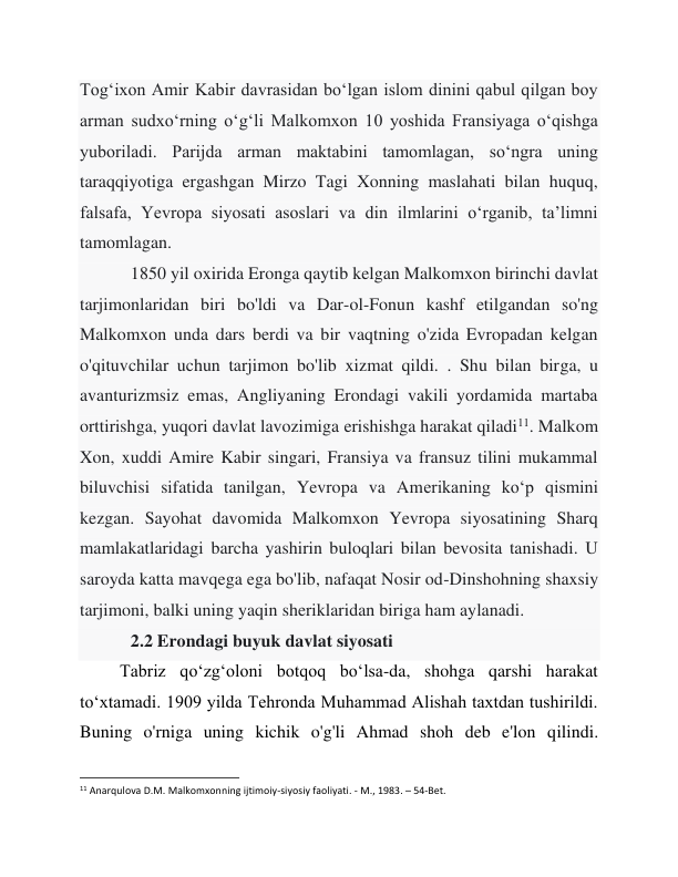 Tog‘ixon Amir Kabir davrasidan bo‘lgan islom dinini qabul qilgan boy 
arman sudxo‘rning o‘g‘li Malkomxon 10 yoshida Fransiyaga o‘qishga 
yuboriladi. Parijda arman maktabini tamomlagan, so‘ngra uning 
taraqqiyotiga ergashgan Mirzo Tagi Xonning maslahati bilan huquq, 
falsafa, Yevropa siyosati asoslari va din ilmlarini o‘rganib, ta’limni 
tamomlagan. 
 
1850 yil oxirida Eronga qaytib kelgan Malkomxon birinchi davlat 
tarjimonlaridan biri bo'ldi va Dar-ol-Fonun kashf etilgandan so'ng 
Malkomxon unda dars berdi va bir vaqtning o'zida Evropadan kelgan 
o'qituvchilar uchun tarjimon bo'lib xizmat qildi. . Shu bilan birga, u 
avanturizmsiz emas, Angliyaning Erondagi vakili yordamida martaba 
orttirishga, yuqori davlat lavozimiga erishishga harakat qiladi11. Malkom 
Xon, xuddi Amire Kabir singari, Fransiya va fransuz tilini mukammal 
biluvchisi sifatida tanilgan, Yevropa va Amerikaning ko‘p qismini 
kezgan. Sayohat davomida Malkomxon Yevropa siyosatining Sharq 
mamlakatlaridagi barcha yashirin buloqlari bilan bevosita tanishadi. U 
saroyda katta mavqega ega bo'lib, nafaqat Nosir od-Dinshohning shaxsiy 
tarjimoni, balki uning yaqin sheriklaridan biriga ham aylanadi. 
 
2.2 Erondagi buyuk davlat siyosati 
Tabriz qoʻzgʻoloni botqoq boʻlsa-da, shohga qarshi harakat 
toʻxtamadi. 1909 yilda Tehronda Muhammad Alishah taxtdan tushirildi. 
Buning o'rniga uning kichik o'g'li Ahmad shoh deb e'lon qilindi. 
                                                           
11 Anarqulova D.M. Malkomxonning ijtimoiy-siyosiy faoliyati. - M., 1983. – 54-Bet. 
