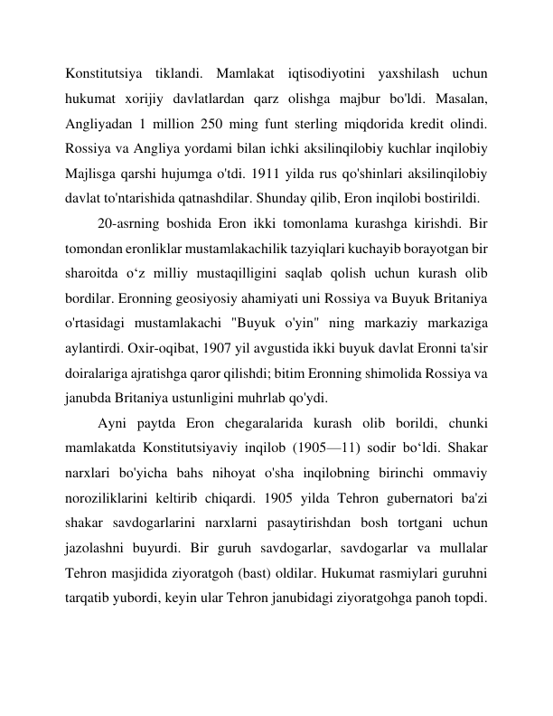 Konstitutsiya tiklandi. Mamlakat iqtisodiyotini yaxshilash uchun 
hukumat xorijiy davlatlardan qarz olishga majbur bo'ldi. Masalan, 
Angliyadan 1 million 250 ming funt sterling miqdorida kredit olindi. 
Rossiya va Angliya yordami bilan ichki aksilinqilobiy kuchlar inqilobiy 
Majlisga qarshi hujumga o'tdi. 1911 yilda rus qo'shinlari aksilinqilobiy 
davlat to'ntarishida qatnashdilar. Shunday qilib, Eron inqilobi bostirildi. 
20-asrning boshida Eron ikki tomonlama kurashga kirishdi. Bir 
tomondan eronliklar mustamlakachilik tazyiqlari kuchayib borayotgan bir 
sharoitda o‘z milliy mustaqilligini saqlab qolish uchun kurash olib 
bordilar. Eronning geosiyosiy ahamiyati uni Rossiya va Buyuk Britaniya 
o'rtasidagi mustamlakachi "Buyuk o'yin" ning markaziy markaziga 
aylantirdi. Oxir-oqibat, 1907 yil avgustida ikki buyuk davlat Eronni ta'sir 
doiralariga ajratishga qaror qilishdi; bitim Eronning shimolida Rossiya va 
janubda Britaniya ustunligini muhrlab qo'ydi. 
Ayni paytda Eron chegaralarida kurash olib borildi, chunki 
mamlakatda Konstitutsiyaviy inqilob (1905—11) sodir boʻldi. Shakar 
narxlari bo'yicha bahs nihoyat o'sha inqilobning birinchi ommaviy 
noroziliklarini keltirib chiqardi. 1905 yilda Tehron gubernatori ba'zi 
shakar savdogarlarini narxlarni pasaytirishdan bosh tortgani uchun 
jazolashni buyurdi. Bir guruh savdogarlar, savdogarlar va mullalar 
Tehron masjidida ziyoratgoh (bast) oldilar. Hukumat rasmiylari guruhni 
tarqatib yubordi, keyin ular Tehron janubidagi ziyoratgohga panoh topdi. 
