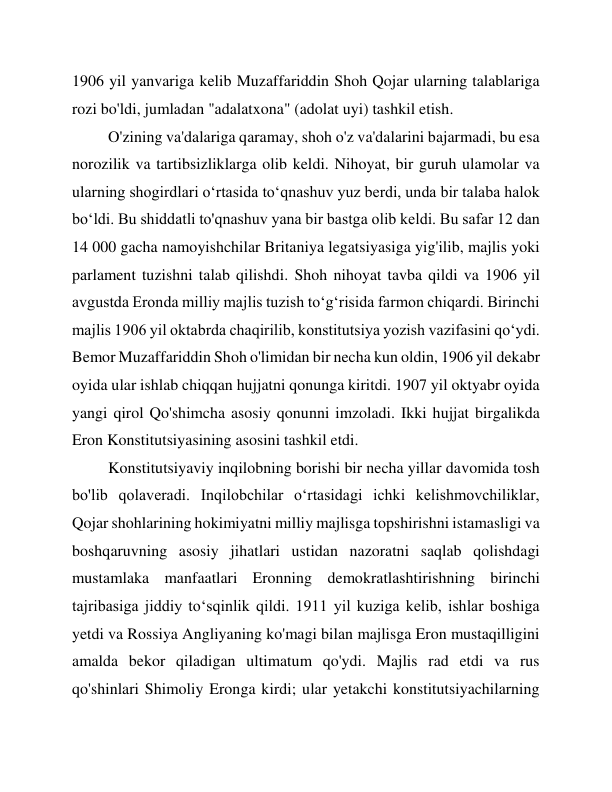 1906 yil yanvariga kelib Muzaffariddin Shoh Qojar ularning talablariga 
rozi bo'ldi, jumladan "adalatxona" (adolat uyi) tashkil etish. 
O'zining va'dalariga qaramay, shoh o'z va'dalarini bajarmadi, bu esa 
norozilik va tartibsizliklarga olib keldi. Nihoyat, bir guruh ulamolar va 
ularning shogirdlari o‘rtasida to‘qnashuv yuz berdi, unda bir talaba halok 
bo‘ldi. Bu shiddatli to'qnashuv yana bir bastga olib keldi. Bu safar 12 dan 
14 000 gacha namoyishchilar Britaniya legatsiyasiga yig'ilib, majlis yoki 
parlament tuzishni talab qilishdi. Shoh nihoyat tavba qildi va 1906 yil 
avgustda Eronda milliy majlis tuzish to‘g‘risida farmon chiqardi. Birinchi 
majlis 1906 yil oktabrda chaqirilib, konstitutsiya yozish vazifasini qo‘ydi. 
Bemor Muzaffariddin Shoh o'limidan bir necha kun oldin, 1906 yil dekabr 
oyida ular ishlab chiqqan hujjatni qonunga kiritdi. 1907 yil oktyabr oyida 
yangi qirol Qo'shimcha asosiy qonunni imzoladi. Ikki hujjat birgalikda 
Eron Konstitutsiyasining asosini tashkil etdi. 
Konstitutsiyaviy inqilobning borishi bir necha yillar davomida tosh 
bo'lib qolaveradi. Inqilobchilar oʻrtasidagi ichki kelishmovchiliklar, 
Qojar shohlarining hokimiyatni milliy majlisga topshirishni istamasligi va 
boshqaruvning asosiy jihatlari ustidan nazoratni saqlab qolishdagi 
mustamlaka manfaatlari Eronning demokratlashtirishning birinchi 
tajribasiga jiddiy toʻsqinlik qildi. 1911 yil kuziga kelib, ishlar boshiga 
yetdi va Rossiya Angliyaning ko'magi bilan majlisga Eron mustaqilligini 
amalda bekor qiladigan ultimatum qo'ydi. Majlis rad etdi va rus 
qo'shinlari Shimoliy Eronga kirdi; ular yetakchi konstitutsiyachilarning 
