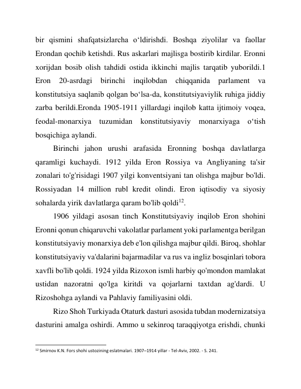 bir qismini shafqatsizlarcha o‘ldirishdi. Boshqa ziyolilar va faollar 
Erondan qochib ketishdi. Rus askarlari majlisga bostirib kirdilar. Eronni 
xorijdan bosib olish tahdidi ostida ikkinchi majlis tarqatib yuborildi.1 
Eron 
20-asrdagi 
birinchi 
inqilobdan 
chiqqanida 
parlament 
va 
konstitutsiya saqlanib qolgan boʻlsa-da, konstitutsiyaviylik ruhiga jiddiy 
zarba berildi.Eronda 1905-1911 yillardagi inqilob katta ijtimoiy voqea, 
feodal-monarxiya tuzumidan konstitutsiyaviy monarxiyaga o‘tish 
bosqichiga aylandi. 
Birinchi jahon urushi arafasida Eronning boshqa davlatlarga 
qaramligi kuchaydi. 1912 yilda Eron Rossiya va Angliyaning ta'sir 
zonalari to'g'risidagi 1907 yilgi konventsiyani tan olishga majbur bo'ldi. 
Rossiyadan 14 million rubl kredit olindi. Eron iqtisodiy va siyosiy 
sohalarda yirik davlatlarga qaram bo'lib qoldi12.  
1906 yildagi asosan tinch Konstitutsiyaviy inqilob Eron shohini 
Eronni qonun chiqaruvchi vakolatlar parlament yoki parlamentga berilgan 
konstitutsiyaviy monarxiya deb e'lon qilishga majbur qildi. Biroq, shohlar 
konstitutsiyaviy va'dalarini bajarmadilar va rus va ingliz bosqinlari tobora 
xavfli bo'lib qoldi. 1924 yilda Rizoxon ismli harbiy qo'mondon mamlakat 
ustidan nazoratni qo'lga kiritdi va qojarlarni taxtdan ag'dardi. U 
Rizoshohga aylandi va Pahlaviy familiyasini oldi. 
Rizo Shoh Turkiyada Otaturk dasturi asosida tubdan modernizatsiya 
dasturini amalga oshirdi. Ammo u sekinroq taraqqiyotga erishdi, chunki 
                                                           
12 Smirnov K.N. Fors shohi ustozining eslatmalari. 1907–1914 yillar - Tel-Aviv, 2002. - S. 241. 
