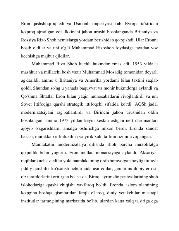 Eron qashshoqroq edi va Usmonli imperiyasi kabi Evropa ta'siridan 
ko'proq ajratilgan edi. Ikkinchi jahon urushi boshlanganda Britaniya va 
Rossiya Rizo Shoh nemislarga yordam berishidan qo'rqishdi. Ular Eronni 
bosib oldilar va uni o'g'li Muhammad Rizoshoh foydasiga taxtdan voz 
kechishga majbur qildilar. 
Muhammad Rizo Shoh kuchli hukmdor emas edi. 1953 yilda u 
mashhur va millatchi bosh vazir Muhammad Mosadig tomonidan deyarli 
ag'darildi, ammo u Britaniya va Amerika yordami bilan taxtini saqlab 
qoldi. Shundan so'ng u yanada baquvvat va mohir hukmdorga aylandi va 
Qo'shma Shtatlar Eron bilan yaqin munosabatlarni rivojlantirdi va uni 
Sovet Ittifoqiga qarshi strategik ittifoqchi sifatida ko'rdi. AQSh jadal 
modernizatsiyani rag'batlantirdi va Birinchi jahon urushidan oldin 
boshlangan, ammo 1973 yildan keyin keskin oshgan neft daromadlari 
ajoyib o'zgarishlarni amalga oshirishga imkon berdi. Eronda sanoat 
bazasi, murakkab infratuzilma va yirik xalq ta’limi tizimi rivojlangan. 
Mamlakatni modernizatsiya qilishda shoh barcha muxolifatga 
qo'pollik bilan yugurdi. Eron mutlaq monarxiyaga aylandi. Aksariyat 
raqiblar kuchsiz edilar yoki mamlakatning o'sib borayotgan boyligi tufayli 
jiddiy qarshilik ko'rsatish uchun juda asir edilar, garchi inqilobiy er osti 
o'z tarafdorlarini orttirgan bo'lsa-da. Biroq, ayrim din peshvolarining shoh 
islohotlariga qarshi chiqishi xavfliroq bo'ldi. Eronda, islom olamining 
ko'pgina boshqa qismlaridan farqli o'laroq, diniy yetakchilar mustaqil 
institutlar tarmog'ining markazida bo'lib, ulardan katta xalq ta'siriga ega 
