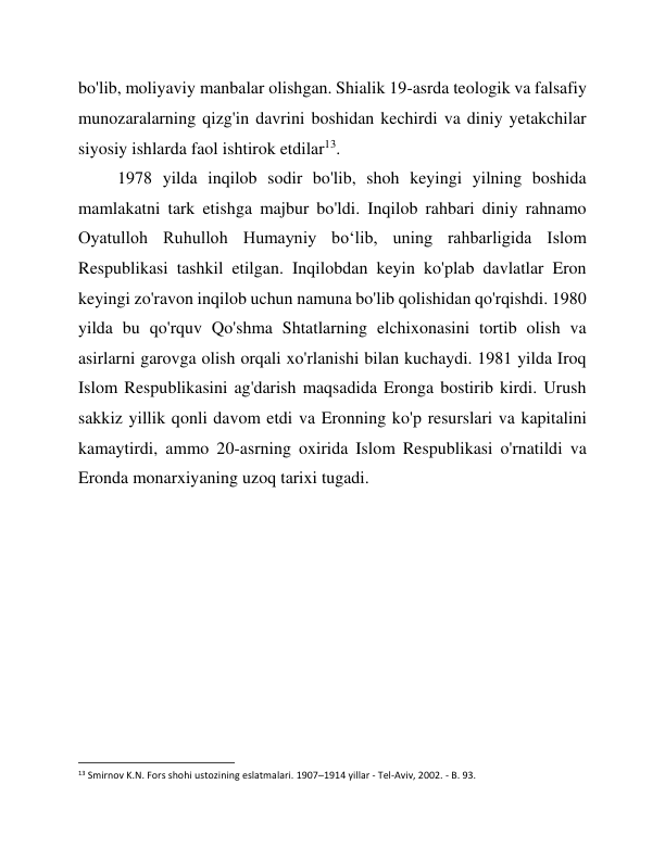 bo'lib, moliyaviy manbalar olishgan. Shialik 19-asrda teologik va falsafiy 
munozaralarning qizg'in davrini boshidan kechirdi va diniy yetakchilar 
siyosiy ishlarda faol ishtirok etdilar13. 
1978 yilda inqilob sodir bo'lib, shoh keyingi yilning boshida 
mamlakatni tark etishga majbur bo'ldi. Inqilob rahbari diniy rahnamo 
Oyatulloh Ruhulloh Humayniy boʻlib, uning rahbarligida Islom 
Respublikasi tashkil etilgan. Inqilobdan keyin ko'plab davlatlar Eron 
keyingi zo'ravon inqilob uchun namuna bo'lib qolishidan qo'rqishdi. 1980 
yilda bu qo'rquv Qo'shma Shtatlarning elchixonasini tortib olish va 
asirlarni garovga olish orqali xo'rlanishi bilan kuchaydi. 1981 yilda Iroq 
Islom Respublikasini ag'darish maqsadida Eronga bostirib kirdi. Urush 
sakkiz yillik qonli davom etdi va Eronning ko'p resurslari va kapitalini 
kamaytirdi, ammo 20-asrning oxirida Islom Respublikasi o'rnatildi va 
Eronda monarxiyaning uzoq tarixi tugadi. 
 
 
 
 
 
 
 
 
                                                           
13 Smirnov K.N. Fors shohi ustozining eslatmalari. 1907–1914 yillar - Tel-Aviv, 2002. - B. 93. 
