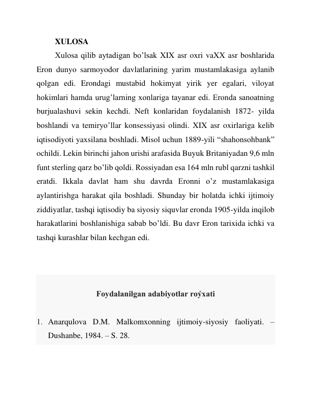 XULOSA  
Xulosa qilib aytadigan bo’lsak XIX asr oxri vaXX asr boshlarida 
Eron dunyo sarmoyodor davlatlarining yarim mustamlakasiga aylanib 
qolgan edi. Erondagi mustabid hokimyat yirik yer egalari, viloyat 
hokimlari hamda urug’larning xonlariga tayanar edi. Eronda sanoatning 
burjualashuvi sekin kechdi. Neft konlaridan foydalanish 1872- yilda 
boshlandi va temiryo’llar konsessiyasi olindi. XIX asr oxirlariga kelib 
iqtisodiyoti yaxsilana boshladi. Misol uchun 1889-yili “shahonsohbank” 
ochildi. Lekin birinchi jahon urishi arafasida Buyuk Britaniyadan 9,6 mln 
funt sterling qarz bo’lib qoldi. Rossiyadan esa 164 mln rubl qarzni tashkil 
eratdi. Ikkala davlat ham shu davrda Eronni o’z mustamlakasiga 
aylantirishga harakat qila boshladi. Shunday bir holatda ichki ijtimoiy 
ziddiyatlar, tashqi iqtisodiy ba siyosiy siquvlar eronda 1905-yilda inqilob 
harakatlarini boshlanishiga sabab bo’ldi. Bu davr Eron tarixida ichki va 
tashqi kurashlar bilan kechgan edi.  
 
 
 
Foydalanilgan adabiyotlar roýxati 
 
1. Anarqulova D.M. Malkomxonning ijtimoiy-siyosiy faoliyati. – 
Dushanbe, 1984. – S. 28. 
