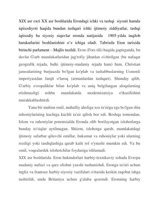 XIX asr oxri XX asr boshlarida Erondagi ichki va tashqi  siyoati hamda 
iqtisodiyoti haqida bundan tashqari ichki ijtimoiy ziddiyatlar, tashqi 
iqtisodiy ba siyosiy siquvlar eronda natijasida  1905-yilda inqilob 
harakatlarini boshlanishini o’z ichiga oladi. Tabrizda Eton tarixida 
birinchi parlament – Majlis tuzildi. Eron (Fors tili) haqida gapirganda, bu 
davlat G'arb mamlakatlaridan jug'rofiy jihatdan o'chirilgan (bu nafaqat 
geografik rejada, balki ijtimoiy-madaniy rejada ham) ham, Christian 
jamoalarining burjuazda bo'lgan ko'plab va tashabbuslarning Usmonli 
imperiyasidan farqli o'laroq (armanlardan tashqari). Shunday qilib, 
G'arbiy evropaliklar bilan ko'plab va aniq belgilangan aloqalarning 
etishmasligi 
ushbu 
mamlakatda 
modernizatsiya 
o'tkazilishini 
murakkablashtirdi. 
Yana bir muhim omil, mahalliy aholiga xos ta'sirga ega bo'lgan shia 
ruhoniylarining kuchiga kuchli ta'sir qilish bor edi. Boshqa tomondan, 
Islom va ruhoniylar potentsialda Eronda olib borilayotgan islohotlarga 
bunday to'siqlar aytilmagan. Shiizm, islohotga qarab, mamlakatdagi 
ijtimoiy safarbar qiluvchi omillar, hukumat va ruhoniylar yoki ularning 
roziligi yoki tasdiqlashiga qarab kalit rol o'ynashi mumkin edi. Va bu 
omil, voqealardek islohotchilar foydasiga ishlamadi. 
XIX asr boshlarida. Eron hukmdorlari harbiy-texnikaviy sohada Evropa 
madaniy nufuzi va qarz olishni yaxshi tushunishdi. Eronga ta'siri uchun 
ingliz va frantsuz harbiy-siyosiy vazifalari o'rtasida keskin raqobat ishga 
tushirildi, unda Britaniya uchun g'alaba qozondi. Eronning harbiy 
