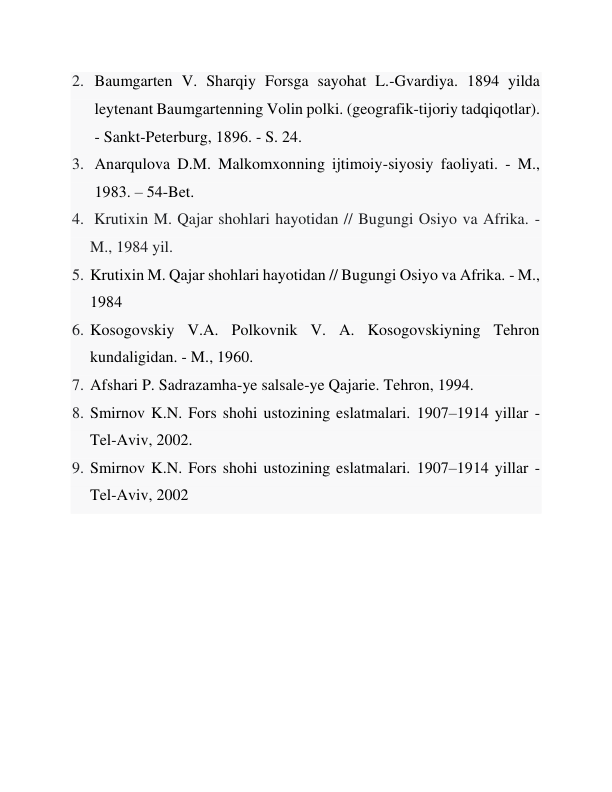 2. Baumgarten V. Sharqiy Forsga sayohat L.-Gvardiya. 1894 yilda 
leytenant Baumgartenning Volin polki. (geografik-tijoriy tadqiqotlar). 
- Sankt-Peterburg, 1896. - S. 24. 
3. Anarqulova D.M. Malkomxonning ijtimoiy-siyosiy faoliyati. - M., 
1983. – 54-Bet. 
4.  Krutixin M. Qajar shohlari hayotidan // Bugungi Osiyo va Afrika. - 
M., 1984 yil. 
5. Krutixin M. Qajar shohlari hayotidan // Bugungi Osiyo va Afrika. - M., 
1984 
6. Kosogovskiy V.A. Polkovnik V. A. Kosogovskiyning Tehron 
kundaligidan. - M., 1960. 
7. Afshari P. Sadrazamha-ye salsale-ye Qajarie. Tehron, 1994. 
8. Smirnov K.N. Fors shohi ustozining eslatmalari. 1907–1914 yillar - 
Tel-Aviv, 2002. 
9. Smirnov K.N. Fors shohi ustozining eslatmalari. 1907–1914 yillar - 
Tel-Aviv, 2002 
 
