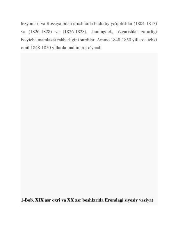 lezyonlari va Rossiya bilan urushlarda hududiy yo'qotishlar (1804-1813) 
va (1826-1828) va (1826-1828), shuningdek, o'zgarishlar zarurligi 
bo'yicha mamlakat rahbarligini surdilar. Ammo 1848-1850 yillarda ichki 
omil 1848-1850 yillarda muhim rol o'ynadi. 
 
 
 
 
 
 
 
 
 
 
 
 
 
 
 
 
 
 
1-Bob. XIX asr oxri va XX asr boshlarida Erondagi siyosiy vaziyat 
