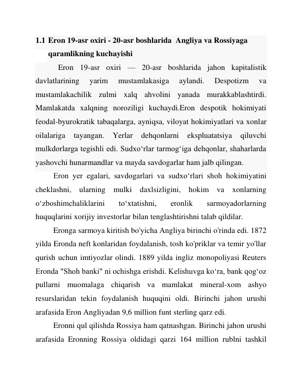 1.1 Eron 19-asr oxiri - 20-asr boshlarida  Angliya va Rossiyaga 
qaramlikning kuchayishi 
 
Eron 19-asr oxiri — 20-asr boshlarida jahon kapitalistik 
davlatlarining 
yarim 
mustamlakasiga 
aylandi. 
Despotizm 
va 
mustamlakachilik zulmi xalq ahvolini yanada murakkablashtirdi. 
Mamlakatda xalqning noroziligi kuchaydi.Eron despotik hokimiyati 
feodal-byurokratik tabaqalarga, ayniqsa, viloyat hokimiyatlari va xonlar 
oilalariga 
tayangan. 
Yerlar 
dehqonlarni 
ekspluatatsiya 
qiluvchi 
mulkdorlarga tegishli edi. Sudxoʻrlar tarmogʻiga dehqonlar, shaharlarda 
yashovchi hunarmandlar va mayda savdogarlar ham jalb qilingan. 
Eron yer egalari, savdogarlari va sudxoʻrlari shoh hokimiyatini 
cheklashni, ularning mulki daxlsizligini, hokim va xonlarning 
oʻzboshimchaliklarini 
toʻxtatishni, 
eronlik 
sarmoyadorlarning 
huquqlarini xorijiy investorlar bilan tenglashtirishni talab qildilar. 
Eronga sarmoya kiritish bo'yicha Angliya birinchi o'rinda edi. 1872 
yilda Eronda neft konlaridan foydalanish, tosh ko'priklar va temir yo'llar 
qurish uchun imtiyozlar olindi. 1889 yilda ingliz monopoliyasi Reuters 
Eronda "Shoh banki" ni ochishga erishdi. Kelishuvga ko‘ra, bank qog‘oz 
pullarni muomalaga chiqarish va mamlakat mineral-xom ashyo 
resurslaridan tekin foydalanish huquqini oldi. Birinchi jahon urushi 
arafasida Eron Angliyadan 9,6 million funt sterling qarz edi. 
Eronni qul qilishda Rossiya ham qatnashgan. Birinchi jahon urushi 
arafasida Eronning Rossiya oldidagi qarzi 164 million rublni tashkil 
