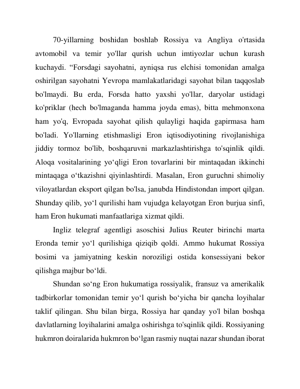 70-yillarning boshidan boshlab Rossiya va Angliya o'rtasida 
avtomobil va temir yo'llar qurish uchun imtiyozlar uchun kurash 
kuchaydi. “Forsdagi sayohatni, ayniqsa rus elchisi tomonidan amalga 
oshirilgan sayohatni Yevropa mamlakatlaridagi sayohat bilan taqqoslab 
bo'lmaydi. Bu erda, Forsda hatto yaxshi yo'llar, daryolar ustidagi 
ko'priklar (hech bo'lmaganda hamma joyda emas), bitta mehmonxona 
ham yo'q, Evropada sayohat qilish qulayligi haqida gapirmasa ham 
bo'ladi. Yo'llarning etishmasligi Eron iqtisodiyotining rivojlanishiga 
jiddiy tormoz bo'lib, boshqaruvni markazlashtirishga to'sqinlik qildi. 
Aloqa vositalarining yo‘qligi Eron tovarlarini bir mintaqadan ikkinchi 
mintaqaga o‘tkazishni qiyinlashtirdi. Masalan, Eron guruchni shimoliy 
viloyatlardan eksport qilgan bo'lsa, janubda Hindistondan import qilgan. 
Shunday qilib, yoʻl qurilishi ham vujudga kelayotgan Eron burjua sinfi, 
ham Eron hukumati manfaatlariga xizmat qildi. 
Ingliz telegraf agentligi asoschisi Julius Reuter birinchi marta 
Eronda temir yo‘l qurilishiga qiziqib qoldi. Ammo hukumat Rossiya 
bosimi va jamiyatning keskin noroziligi ostida konsessiyani bekor 
qilishga majbur bo‘ldi. 
Shundan so‘ng Eron hukumatiga rossiyalik, fransuz va amerikalik 
tadbirkorlar tomonidan temir yo‘l qurish bo‘yicha bir qancha loyihalar 
taklif qilingan. Shu bilan birga, Rossiya har qanday yo'l bilan boshqa 
davlatlarning loyihalarini amalga oshirishga to'sqinlik qildi. Rossiyaning 
hukmron doiralarida hukmron boʻlgan rasmiy nuqtai nazar shundan iborat 
