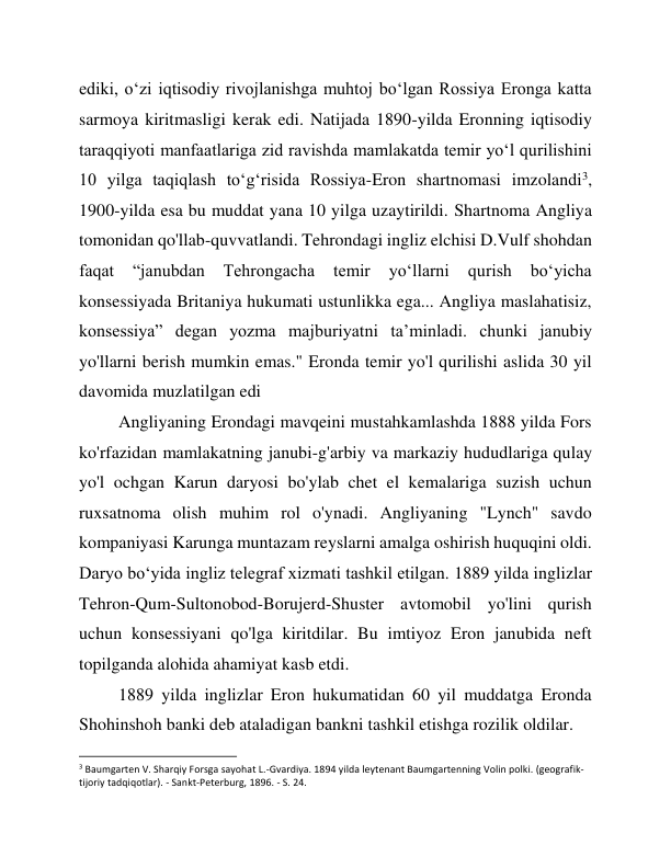 ediki, oʻzi iqtisodiy rivojlanishga muhtoj boʻlgan Rossiya Eronga katta 
sarmoya kiritmasligi kerak edi. Natijada 1890-yilda Eronning iqtisodiy 
taraqqiyoti manfaatlariga zid ravishda mamlakatda temir yoʻl qurilishini 
10 yilga taqiqlash toʻgʻrisida Rossiya-Eron shartnomasi imzolandi3, 
1900-yilda esa bu muddat yana 10 yilga uzaytirildi. Shartnoma Angliya 
tomonidan qo'llab-quvvatlandi. Tehrondagi ingliz elchisi D.Vulf shohdan 
faqat 
“janubdan 
Tehrongacha 
temir 
yoʻllarni 
qurish 
boʻyicha 
konsessiyada Britaniya hukumati ustunlikka ega... Angliya maslahatisiz, 
konsessiya” degan yozma majburiyatni taʼminladi. chunki janubiy 
yo'llarni berish mumkin emas." Eronda temir yo'l qurilishi aslida 30 yil 
davomida muzlatilgan edi 
Angliyaning Erondagi mavqeini mustahkamlashda 1888 yilda Fors 
ko'rfazidan mamlakatning janubi-g'arbiy va markaziy hududlariga qulay 
yo'l ochgan Karun daryosi bo'ylab chet el kemalariga suzish uchun 
ruxsatnoma olish muhim rol o'ynadi. Angliyaning "Lynch" savdo 
kompaniyasi Karunga muntazam reyslarni amalga oshirish huquqini oldi. 
Daryo boʻyida ingliz telegraf xizmati tashkil etilgan. 1889 yilda inglizlar 
Tehron-Qum-Sultonobod-Borujerd-Shuster avtomobil yo'lini qurish 
uchun konsessiyani qo'lga kiritdilar. Bu imtiyoz Eron janubida neft 
topilganda alohida ahamiyat kasb etdi. 
1889 yilda inglizlar Eron hukumatidan 60 yil muddatga Eronda 
Shohinshoh banki deb ataladigan bankni tashkil etishga rozilik oldilar. 
                                                           
3 Baumgarten V. Sharqiy Forsga sayohat L.-Gvardiya. 1894 yilda leytenant Baumgartenning Volin polki. (geografik-
tijoriy tadqiqotlar). - Sankt-Peterburg, 1896. - S. 24. 
