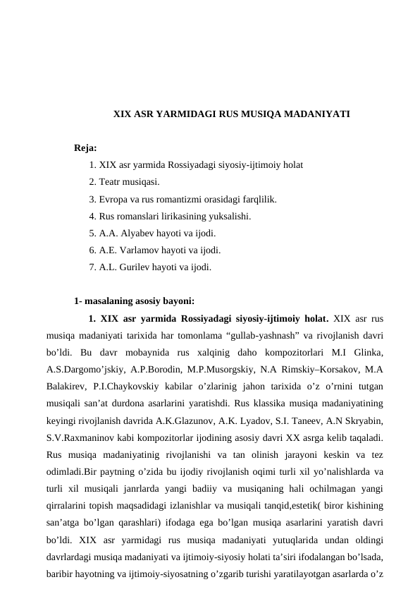 XIX ASR YARMIDAGI RUS MUSIQA MADANIYATI
Reja:
 1. XIX asr yarmida Rossiyadagi siyosiy-ijtimoiy holat 
 2. Teatr musiqasi.
 3. Evropa va rus romantizmi orasidagi farqlilik.
 4. Rus romanslari lirikasining yuksalishi.
 5. A.A. Alyabev hayoti va ijodi.
 6. A.E. Varlamov hayoti va ijodi.
 7. A.L. Gurilev hayoti va ijodi.
1- masalaning asosiy bayoni: 
 1. XIX  asr yarmida Rossiyadagi siyosiy-ijtimoiy holat. XIX asr rus
musiqa madaniyati tarixida har tomonlama “gullab-yashnash” va rivojlanish davri
bo’ldi.  Bu  davr  mobaynida  rus  xalqinig  daho  kompozitorlari  M.I  Glinka,
A.S.Dargomo’jskiy, A.P.Borodin, M.P.Musorgskiy, N.A Rimskiy–Korsakov, M.A
Balakirev,  P.I.Chaykovskiy  kabilar  o’zlarinig  jahon  tarixida  o’z  o’rnini  tutgan
musiqali san’at durdona asarlarini yaratishdi. Rus klassika musiqa madaniyatining
keyingi rivojlanish davrida A.K.Glazunov, A.K. Lyadov, S.I. Taneev, A.N Skryabin,
S.V.Raxmaninov kabi kompozitorlar ijodining asosiy davri XX asrga kelib taqaladi.
Rus  musiqa  madaniyatinig  rivojlanishi  va  tan  olinish  jarayoni  keskin  va  tez
odimladi.Bir paytning o’zida bu ijodiy rivojlanish oqimi turli xil yo’nalishlarda va
turli  xil  musiqali  janrlarda  yangi  badiiy  va  musiqaning  hali  ochilmagan  yangi
qirralarini topish maqsadidagi izlanishlar va musiqali tanqid,estetik( biror kishining
san’atga bo’lgan qarashlari) ifodaga ega bo’lgan musiqa asarlarini yaratish davri
bo’ldi. XIX  asr  yarmidagi  rus  musiqa  madaniyati  yutuqlarida undan  oldingi
davrlardagi musiqa madaniyati va ijtimoiy-siyosiy holati ta’siri ifodalangan bo’lsada,
baribir hayotning va ijtimoiy-siyosatning o’zgarib turishi yaratilayotgan asarlarda o’z
