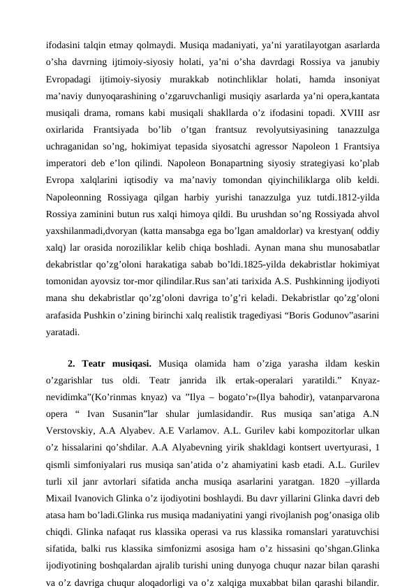ifodasini talqin etmay qolmaydi. Musiqa madaniyati, ya’ni yaratilayotgan asarlarda
o’sha davrning ijtimoiy-siyosiy holati, ya’ni o’sha davrdagi Rossiya va janubiy
Evropadagi  ijtimoiy-siyosiy  murakkab  notinchliklar  holati, hamda  insoniyat
ma’naviy dunyoqarashining o’zgaruvchanligi musiqiy asarlarda ya’ni opera,kantata
musiqali drama, romans kabi musiqali shakllarda o’z ifodasini topadi. XVIII  asr
oxirlarida  Frantsiyada  bo’lib  o’tgan  frantsuz  revolyutsiyasining  tanazzulga
uchraganidan so’ng,  hokimiyat tepasida siyosatchi agressor Napoleon 1 Frantsiya
imperatori deb e’lon qilindi. Napoleon Bonapartning siyosiy strategiyasi ko’plab
Evropa  xalqlarini  iqtisodiy  va  ma’naviy  tomondan  qiyinchiliklarga  olib  keldi.
Napoleonning  Rossiyaga  qilgan  harbiy  yurishi  tanazzulga  yuz  tutdi.1812-yilda
Rossiya zaminini butun rus xalqi himoya qildi. Bu urushdan so’ng Rossiyada ahvol
yaxshilanmadi,dvoryan (katta mansabga ega bo’lgan amaldorlar) va krestyan( oddiy
xalq) lar orasida noroziliklar  kelib chiqa boshladi. Aynan mana shu munosabatlar
dekabristlar qo’zg’oloni harakatiga sabab bo’ldi.1825-yilda  dekabristlar hokimiyat
tomonidan ayovsiz tor-mor qilindilar.Rus san’ati tarixida A.S. Pushkinning ijodiyoti
mana shu dekabristlar qo’zg’oloni davriga to’g’ri keladi. Dekabristlar qo’zg’oloni
arafasida Pushkin o’zining birinchi xalq realistik tragediyasi “Boris Godunov”asarini
yaratadi. 
 
 2.  Teatr  musiqasi.  Musiqa  olamida  ham  o’ziga  yarasha  ildam  keskin
o’zgarishlar  tus  oldi.  Teatr  janrida  ilk  ertak-operalari  yaratildi.” Knyaz-
nevidimka”(Ko’rinmas knyaz) va ”Ilya – bogato’r»(Ilya bahodir), vatanparvarona
opera  “  Ivan  Susanin”lar  shular  jumlasidandir.  Rus  musiqa  san’atiga  A.N
Verstovskiy, A.A Alyabev. A.E Varlamov. A.L. Gurilev kabi kompozitorlar ulkan
o’z hissalarini qo’shdilar. A.A Alyabevning yirik shakldagi kontsert uvertyurasi, 1
qismli simfoniyalari rus musiqa san’atida o’z ahamiyatini kasb etadi. A.L. Gurilev
turli xil janr avtorlari sifatida ancha musiqa asarlarini yaratgan. 1820  –yillarda
Mixail Ivanovich Glinka o’z ijodiyotini boshlaydi. Bu davr yillarini Glinka davri deb
atasa ham bo’ladi.Glinka rus musiqa madaniyatini yangi rivojlanish pog’onasiga olib
chiqdi. Glinka nafaqat rus klassika operasi va rus klassika romanslari yaratuvchisi
sifatida, balki rus klassika simfonizmi asosiga ham o’z hissasini qo’shgan.Glinka
ijodiyotining boshqalardan ajralib turishi uning dunyoga chuqur nazar bilan qarashi
va o’z davriga chuqur aloqadorligi va o’z xalqiga muxabbat bilan qarashi bilandir.
