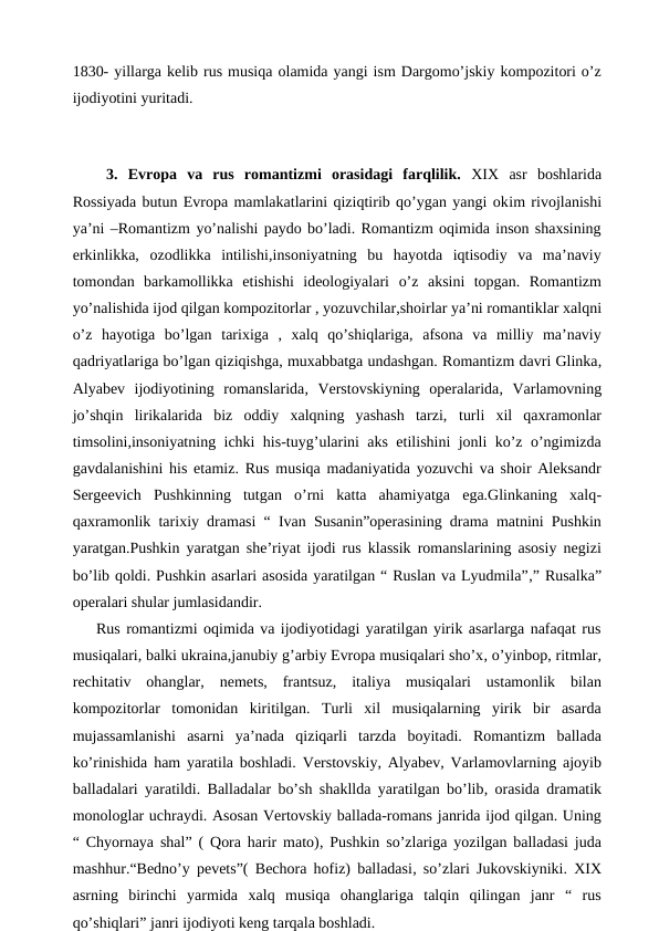 1830- yillarga kelib rus musiqa olamida yangi ism Dargomo’jskiy kompozitori o’z
ijodiyotini yuritadi. 
 
 3.  Evropa  va  rus  romantizmi  orasidagi  farqlilik. XIX  asr  boshlarida
Rossiyada butun Evropa mamlakatlarini qiziqtirib qo’ygan yangi okim rivojlanishi
ya’ni –Romantizm yo’nalishi paydo bo’ladi. Romantizm oqimida inson shaxsining
erkinlikka,  ozodlikka  intilishi,insoniyatning  bu  hayotda  iqtisodiy  va  ma’naviy
tomondan  barkamollikka  etishishi  ideologiyalari  o’z  aksini  topgan.  Romantizm
yo’nalishida ijod qilgan kompozitorlar , yozuvchilar,shoirlar ya’ni romantiklar xalqni
o’z  hayotiga  bo’lgan  tarixiga  , xalq  qo’shiqlariga, afsona  va  milliy  ma’naviy
qadriyatlariga bo’lgan qiziqishga, muxabbatga undashgan. Romantizm davri Glinka,
Alyabev ijodiyotining  romanslarida, Verstovskiyning  operalarida, Varlamovning
jo’shqin  lirikalarida  biz  oddiy  xalqning  yashash  tarzi, turli  xil  qaxramonlar
timsolini,insoniyatning ichki his-tuyg’ularini aks etilishini jonli ko’z o’ngimizda
gavdalanishini his etamiz. Rus musiqa madaniyatida yozuvchi va shoir Aleksandr
Sergeevich  Pushkinning  tutgan  o’rni  katta  ahamiyatga  ega.Glinkaning  xalq-
qaxramonlik tarixiy dramasi “ Ivan Susanin”operasining drama matnini Pushkin
yaratgan.Pushkin yaratgan she’riyat ijodi rus klassik romanslarining asosiy negizi
bo’lib qoldi. Pushkin asarlari asosida yaratilgan “ Ruslan va Lyudmila”,” Rusalka”
operalari shular jumlasidandir.
Rus romantizmi oqimida va ijodiyotidagi yaratilgan yirik asarlarga nafaqat rus
musiqalari, balki ukraina,janubiy g’arbiy Evropa musiqalari sho’x, o’yinbop, ritmlar,
rechitativ  ohanglar, nemets, frantsuz, italiya  musiqalari  ustamonlik  bilan
kompozitorlar  tomonidan  kiritilgan.  Turli  xil  musiqalarning  yirik  bir  asarda
mujassamlanishi  asarni  ya’nada  qiziqarli  tarzda  boyitadi.  Romantizm  ballada
ko’rinishida ham yaratila boshladi. Verstovskiy, Alyabev, Varlamovlarning ajoyib
balladalari yaratildi.  Balladalar bo’sh shakllda yaratilgan bo’lib, orasida dramatik
monologlar uchraydi. Asosan Vertovskiy ballada-romans janrida ijod qilgan. Uning
“ Chyornaya shal” ( Qora harir mato), Pushkin so’zlariga yozilgan balladasi juda
mashhur.“Bedno’y pevets”( Bechora hofiz) balladasi, so’zlari Jukovskiyniki. XIX
asrning  birinchi  yarmida  xalq  musiqa  ohanglariga  talqin  qilingan  janr  “  rus
qo’shiqlari” janri ijodiyoti keng tarqala boshladi.
