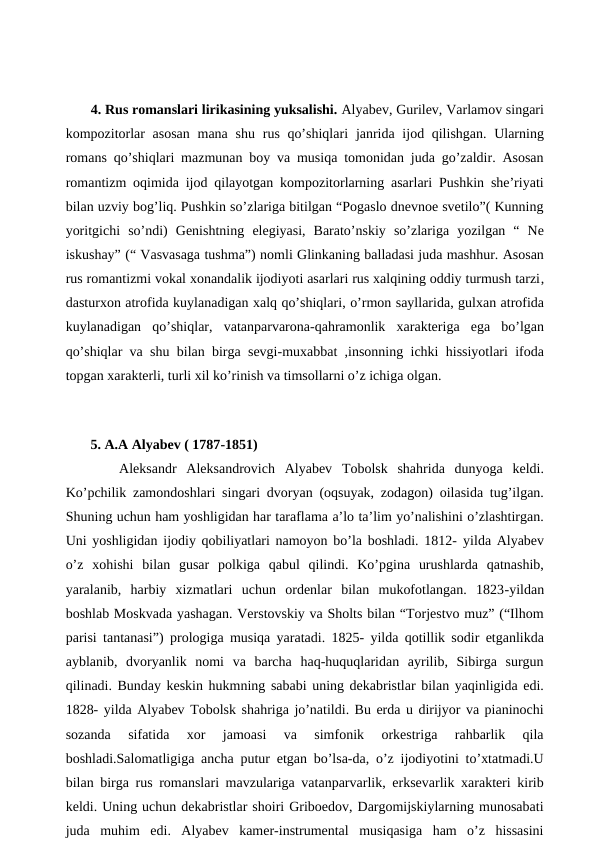  
 4. Rus romanslari lirikasining yuksalishi. Alyabev, Gurilev, Varlamov singari
kompozitorlar asosan  mana shu rus qo’shiqlari  janrida ijod qilishgan. Ularning
romans qo’shiqlari mazmunan boy va musiqa tomonidan juda go’zaldir. Asosan
romantizm oqimida ijod qilayotgan kompozitorlarning asarlari Pushkin she’riyati
bilan uzviy bog’liq. Pushkin so’zlariga bitilgan “Pogaslo dnevnoe svetilo”( Kunning
yoritgichi  so’ndi)  Genishtning  elegiyasi, Barato’nskiy  so’zlariga  yozilgan  “  Ne
iskushay” (“ Vasvasaga tushma”) nomli Glinkaning balladasi juda mashhur. Asosan
rus romantizmi vokal xonandalik ijodiyoti asarlari rus xalqining oddiy turmush tarzi,
dasturxon atrofida kuylanadigan xalq qo’shiqlari, o’rmon sayllarida, gulxan atrofida
kuylanadigan  qo’shiqlar,  vatanparvarona-qahramonlik  xarakteriga ega  bo’lgan
qo’shiqlar va shu bilan birga sevgi-muxabbat ,insonning ichki hissiyotlari ifoda
topgan xarakterli, turli xil ko’rinish va timsollarni o’z ichiga olgan. 
 
 5. A.A Alyabev ( 1787-1851) 
 
Aleksandr  Aleksandrovich  Alyabev  Tobolsk  shahrida  dunyoga  keldi.
Ko’pchilik zamondoshlari singari dvoryan (oqsuyak, zodagon) oilasida tug’ilgan.
Shuning uchun ham yoshligidan har taraflama a’lo ta’lim yo’nalishini o’zlashtirgan.
Uni yoshligidan ijodiy qobiliyatlari namoyon bo’la boshladi. 1812-  yilda Alyabev
o’z  xohishi  bilan  gusar  polkiga  qabul  qilindi.  Ko’pgina  urushlarda  qatnashib,
yaralanib,  harbiy  xizmatlari  uchun  ordenlar  bilan  mukofotlangan.  1823-yildan
boshlab Moskvada yashagan. Verstovskiy va Sholts bilan “Torjestvo muz” (“Ilhom
parisi tantanasi”) prologiga musiqa yaratadi. 1825- yilda qotillik sodir etganlikda
ayblanib,  dvoryanlik  nomi  va  barcha  haq-huquqlaridan  ayrilib,  Sibirga  surgun
qilinadi. Bunday keskin hukmning sababi uning dekabristlar bilan yaqinligida edi.
1828- yilda Alyabev Tobolsk shahriga jo’natildi. Bu erda u dirijyor va pianinochi
sozanda  sifatida  xor  jamoasi  va  simfonik  orkestriga  rahbarlik  qila
boshladi.Salomatligiga ancha putur etgan bo’lsa-da, o’z ijodiyotini to’xtatmadi.U
bilan birga rus romanslari mavzulariga vatanparvarlik, erksevarlik xarakteri kirib
keldi. Uning uchun dekabristlar shoiri Griboedov, Dargomijskiylarning munosabati
juda  muhim  edi.  Alyabev  kamer-instrumental  musiqasiga  ham  o’z  hissasini
