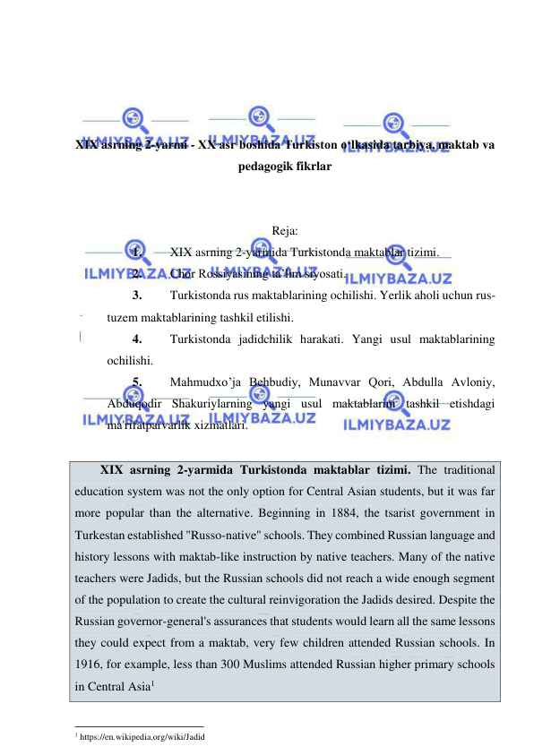  
 
 
 
 
 
XIX asrning 2-yarmi - XX asr boshida Turkiston o‘lkasida tarbiya, maktab va 
pedagogik fikrlar 
 
 
Reja: 
1. 
XIX asrning 2-yarmida Turkistonda maktablar tizimi. 
2. 
Chor Rossiyasining ta’lim siyosati. 
3. 
Turkistonda rus maktablarining ochilishi. Yerlik aholi uchun rus-
tuzem maktablarining tashkil etilishi. 
4. 
Turkistonda jadidchilik harakati. Yangi usul maktablarining 
ochilishi. 
5. 
Mahmudxo’ja Behbudiy, Munavvar Qori, Abdulla Avloniy, 
Abduqodir Shakuriylarning yangi usul maktablarini tashkil etishdagi 
ma'rifatparvarlik xizmatlari. 
 
XIX asrning 2-yarmida Turkistonda maktablar tizimi. The traditional 
education system was not the only option for Central Asian students, but it was far 
more popular than the alternative. Beginning in 1884, the tsarist government in 
Turkestan established "Russo-native" schools. They combined Russian language and 
history lessons with maktab-like instruction by native teachers. Many of the native 
teachers were Jadids, but the Russian schools did not reach a wide enough segment 
of the population to create the cultural reinvigoration the Jadids desired. Despite the 
Russian governor-general's assurances that students would learn all the same lessons 
they could expect from a maktab, very few children attended Russian schools. In 
1916, for example, less than 300 Muslims attended Russian higher primary schools 
in Central Asia1 
                                                           
1 https://en.wikipedia.org/wiki/Jadid 
