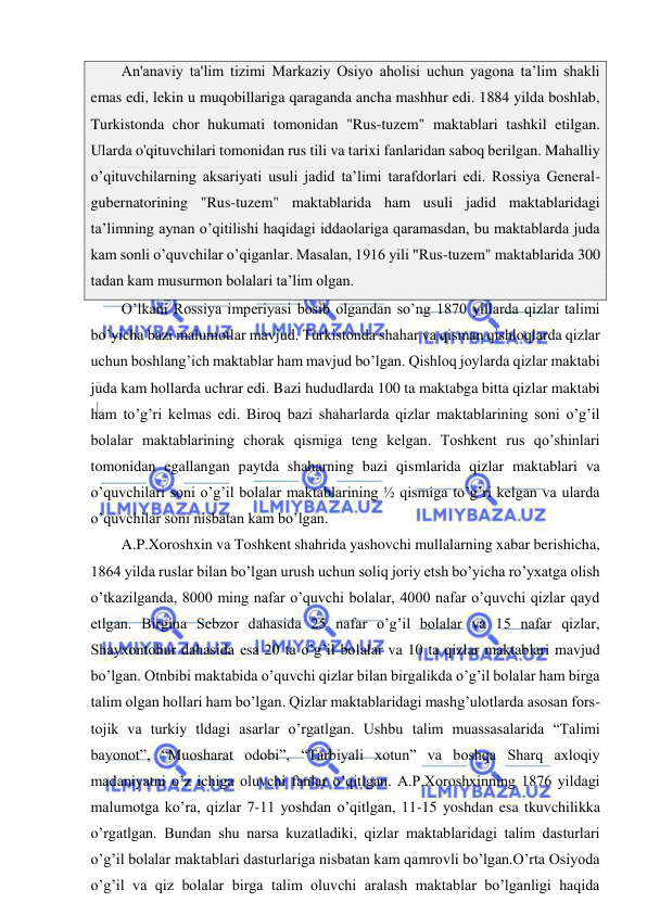  
 
An'anaviy ta'lim tizimi Markaziy Osiyo aholisi uchun yagona ta’lim shakli 
emas edi, lekin u muqobillariga qaraganda ancha mashhur edi. 1884 yilda boshlab, 
Turkistonda chor hukumati tomonidan "Rus-tuzem" maktablari tashkil etilgan. 
Ularda o'qituvchilari tomonidan rus tili va tarixi fanlaridan saboq berilgan. Mahalliy 
o’qituvchilarning aksariyati usuli jadid ta’limi tarafdorlari edi. Rossiya General-
gubernatorining "Rus-tuzem" maktablarida ham usuli jadid maktablaridagi 
ta’limning aynan o’qitilishi haqidagi iddaolariga qaramasdan, bu maktablarda juda 
kam sonli o’quvchilar o’qiganlar. Masalan, 1916 yili "Rus-tuzem" maktablarida 300 
tadan kam musurmon bolalari ta’lim olgan. 
O’lkani Rossiya imperiyasi bosib olgandan so’ng 1870 yillarda qizlar talimi 
bo’yicha bazi malumotlar mavjud. Turkistonda shahar va qisman qishloqlarda qizlar 
uchun boshlang’ich maktablar ham mavjud bo’lgan. Qishloq joylarda qizlar maktabi 
juda kam hollarda uchrar edi. Bazi hududlarda 100 ta maktabga bitta qizlar maktabi 
ham to’g’ri kelmas edi. Biroq bazi shaharlarda qizlar maktablarining soni o’g’il 
bolalar maktablarining chorak qismiga teng kelgan. Toshkent rus qo’shinlari 
tomonidan egallangan paytda shaharning bazi qismlarida qizlar maktablari va 
o’quvchilari soni o’g’il bolalar maktablarining ½ qismiga to’g’ri kelgan va ularda 
o’quvchilar soni nisbatan kam bo’lgan.  
A.P.Xoroshxin va Toshkent shahrida yashovchi mullalarning xabar berishicha, 
1864 yilda ruslar bilan bo’lgan urush uchun soliq joriy etsh bo’yicha ro’yxatga olish 
o’tkazilganda, 8000 ming nafar o’quvchi bolalar, 4000 nafar o’quvchi qizlar qayd 
etlgan. Birgina Sebzor dahasida 25 nafar o’g’il bolalar va 15 nafar qizlar, 
Shayxontohur dahasida esa 20 ta o’g’il bolalar va 10 ta qizlar maktablari mavjud 
bo’lgan. Otnbibi maktabida o’quvchi qizlar bilan birgalikda o’g’il bolalar ham birga 
talim olgan hollari ham bo’lgan. Qizlar maktablaridagi mashg’ulotlarda asosan fors-
tojik va turkiy tldagi asarlar o’rgatlgan. Ushbu talim muassasalarida “Talimi 
bayonot”, “Muosharat odobi”, “Tarbiyali xotun” va boshqa Sharq axloqiy 
madaniyatni o’z ichiga oluvchi fanlar o’qitlgan. A.P.Xoroshxinning 1876 yildagi 
malumotga ko’ra, qizlar 7-11 yoshdan o’qitlgan, 11-15 yoshdan esa tkuvchilikka 
o’rgatlgan. Bundan shu narsa kuzatladiki, qizlar maktablaridagi talim dasturlari 
o’g’il bolalar maktablari dasturlariga nisbatan kam qamrovli bo’lgan.O’rta Osiyoda 
o’g’il va qiz bolalar birga talim oluvchi aralash maktablar bo’lganligi haqida 
