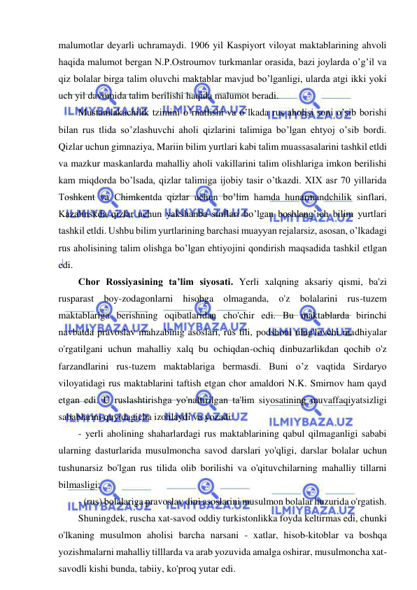  
 
malumotlar deyarli uchramaydi. 1906 yil Kaspiyort viloyat maktablarining ahvoli 
haqida malumot bergan N.P.Ostroumov turkmanlar orasida, bazi joylarda o’g’il va 
qiz bolalar birga talim oluvchi maktablar mavjud bo’lganligi, ularda atgi ikki yoki 
uch yil davomida talim berilishi haqida malumot beradi. 
Mustamlakachilik tzimini o’rnatlishi va o’lkada rus aholisi soni o’sib borishi 
bilan rus tlida so’zlashuvchi aholi qizlarini talimiga bo’lgan ehtyoj o’sib bordi. 
Qizlar uchun gimnaziya, Mariin bilim yurtlari kabi talim muassasalarini tashkil etldi 
va mazkur maskanlarda mahalliy aholi vakillarini talim olishlariga imkon berilishi 
kam miqdorda bo’lsada, qizlar talimiga ijobiy tasir o’tkazdi. XIX asr 70 yillarida 
Toshkent va Chimkentda qizlar uchun bo’lim hamda hunarmandchilik sinflari, 
Kazalinskda qizlar uchun yakshanba sinflari bo’lgan boshlang’ich bilim yurtlari 
tashkil etldi. Ushbu bilim yurtlarining barchasi muayyan rejalarsiz, asosan, o’lkadagi 
rus aholisining talim olishga bo’lgan ehtiyojini qondirish maqsadida tashkil etlgan 
edi. 
Chor Rossiyasining ta’lim siyosati. Yerli xalqning aksariy qismi, ba'zi 
rusparast boy-zodagonlarni hisobga olmaganda, o'z bolalarini rus-tuzem 
maktablariga berishning oqibatlaridan cho'chir edi. Bu maktablarda birinchi 
navbatda pravoslav mahzabinig asoslari, rus tili, podshoni ulug'lovchi madhiyalar 
o'rgatilgani uchun mahalliy xalq bu ochiqdan-ochiq dinbuzarlikdan qochib o'z 
farzandlarini rus-tuzem maktablariga bermasdi. Buni o’z vaqtida Sirdaryo 
viloyatidagi rus maktablarini taftish etgan chor amaldori N.K. Smirnov ham qayd 
etgan edi. U ruslashtirishga yo'naltirilgan ta'lim siyosatining muvaffaqiyatsizligi 
sabablarini quyidagicha izohlaydi va yozadi:  
- yerli aholining shaharlardagi rus maktablarining qabul qilmaganligi sababi 
ularning dasturlarida musulmoncha savod darslari yo'qligi, darslar bolalar uchun 
tushunarsiz bo'lgan rus tilida olib borilishi va o'qituvchilarning mahalliy tillarni 
bilmasligi; 
- (rus) bolalariga pravoslav dini asoslarini musulmon bolalar huzurida o'rgatish. 
Shuningdek, ruscha xat-savod oddiy turkistonlikka foyda keltirmas edi, chunki 
o'lkaning musulmon aholisi barcha narsani - xatlar, hisob-kitoblar va boshqa 
yozishmalarni mahalliy tilllarda va arab yozuvida amalga oshirar, musulmoncha xat-
savodli kishi bunda, tabiiy, ko'proq yutar edi. 
