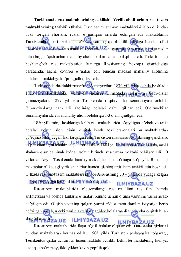  
 
Turkistonda rus maktablarining ochilishi. Yerlik aholi uchun rus-tuzem 
maktablarining tashkil etilishi. O’rta asr musulmon maktablarini isloh qilishdan 
bosh tortgan chorizm, ruslar o’rnashgan erlarda ochilgan rus maktablarini 
Turkistonda maorif sohasida o’z siyosatning quroli qilib olishga harakat qildi 
(Toshkentda dastlabki rus maktabi 1866 yilda ochilgan edi). Rus maktablariga ruslar 
bilan birga o’qish uchun mahalliy aholi bolalari ham qabul qilinar edi. Turkistondagi 
boshlang’ich rus maktablarida hunarga Rossiyaning Yevropa qismidagiga 
qaraganda, ancha ko’proq o’rgatlar edi; bundan maqsad mahalliy aholining 
bolalarini maktabga ko’proq jalb qilish edi. 
Turkistonda dastlabki rus o’rta o’quv yurtlari 1870 yillardan ochila boshladi: 
1876 yili Toshkentda, Verniyda (hozirgi Olmaotada) erlar va Xotn-qizlar 
gimnaziyalari. 1879 yili esa Toshkentda o’qituvchilar seminariyasi ochildi. 
Gimnaziyalarga ham erli aholining bolalari qabul qilinar edi. O’qituvchilar 
seminariyalarida esa mahalliy aholi bolalariga 1/3 o’rin ajratlgan edi. 
1880 yillarning boshlariga kelib rus maktablarida o’qiydigan o’zbek va tojik 
bolalari uchun islom dinini o’qitsh kerak, toki ota-onalari bu maktablardan 
qo’rqmasinlar, degan fikr tarqalgan edi. Turkiston mamurlari bu fikrning qanchalik 
to’g’ri ekanligini tekshirishga qaror qildilar. 1884 yil 19 dekabrda Toshkentda, «eski 
shahar» qismida sinab ko’rish uchun birinchi rus-tuzem maktabi ochilgan edi. 10 
yillardan keyin Toshkentda bunday maktablar soni to’rttaga ko’paydi. Bu tpdagi 
maktablar o’lkadagi yirik shaharlar hamda qishloqlarda ham tashkil etla boshladi. 
O’lkada rus, rus-tuzem maktablari ilk bor XIX asrning 70 – yillarida yuzaga kelgan 
bo’lsa, 1904 yilga kelib ularning soni 57 taga etdi.  
Rus-tuzem maktablarida o’quvchilarga rus muallimi rus tlini hamda 
arifmetkani va boshqa fanlarni o’rgatar, buning uchun o’qish vaqtning yarmi ajratb 
qo’yilgan edi. O’qish vaqtning qolgan yarmi «Musulmon domla» ixtyoriga berib 
qo’yilgan bo’lib, u eski usul maktablaridagidek bolalarga diniy darslar o’qitsh bilan 
shug’ullanardi.  
Rus-tuzem maktablarida faqat o’g’il bolalar o’qitlar edi. Ota-onalar qizlarini 
bunday maktablarga bermas edilar. 1903 yilda Turkiston pedagogika to’garagi, 
Toshkentda qizlar uchun rus-tuzem maktabi ochildi. Lekin bu maktabning faoliyat 
uzoqqa cho’zilmay, ikki yildan keyin yopilib qoldi. 
