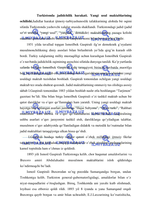  
 
 
 Turkistonda jadidchilik harakati. Yangi usul maktablarining 
ochilishi.Jadidlar harakat ijtmoiy-tarbiyashunoslik tafakkurining alohida bir oqimi 
sifatda Turkistonda yashovchi xalqlar orasida shakllandi. Turkistondagi jadid (jadid 
so’zi arabcha “yangi usul”, “yangilik”, demakdir) maktablarining yuzaga kelishi 
mashhur qrim-tatar arbobi Ismoilbek Gaspirali nomi bilan bevosita bog’liqdir. 
1851 yilda tavallud topgan Ismoilbek Gaspirali ilg’or demokratk g’oyalarni 
musulmonchilikning diniy asoslari bilan birlashtrish yo’lida qizg’in kurash olib 
bordi. Turkiy xalqlarning milliy mustaqilligi uchun kurashgan Ismoilbek Gaspirali 
o’z navbatda jadidchilik oqimining asoschisi sifatida dunyoga tanildi. Ko’p yurtlarda 
safarda bo’lgan Ismoilbek Gaspirali xalq taraqqiyoti birinchi navbatda maorifga 
bog’liq ekanligini anglab etb, jamiyatdagi tub o’zgarishlarni amalga oshirishni yangi 
usuldagi maktab tuzishdan boshladi. Gaspirali tomonidan ochilgan yangi usuldagi 
maktab tez orada shuhrat qozondi. Jadid maktablarining ommaviy tus olishiga asosiy 
sabab I.Gaspirali tomonidan 1883 yildan boshlab nashr etla boshlangan “Tarjimon” 
gazetasi bo’ldi. Shu bilan birga Ismoilbek Gaspirali o’zi tashkil maktab uchun bir 
qator darsliklar va o’quv qo’llanmalari ham yaratdi. Uning yangi usuldagi maktab 
hayotga bag’ishlangan asarlari jumlasiga “Hujai Subyona”, “Qirsat turki”, “Rahbari 
muallimin” kabi darslik va o’quv qo’llanmalarini kiritsa bo’ladi. Gaspiralining 
ushbu asarlari o’quv jarayonini tashkil etsh, darsliklarga qo’yiladigan talablar, 
musulmon o’quv adabiyotda qo’llaniladigan didaktk va metodik ko’rsatmalar bilan 
jadid maktablari taraqqiyotga ulkan hissa qo’shdi. 
 I.Gaspirali boshqa turkiy xalqlar qatori o’zbek millatdagi ijtmoiy fikrlar 
taraqqiyoti va shu jumladan, haqiqiy vatanparvar o’zbek ziyolilari, pedagoglarining 
kamol topishida ham o’chmas iz qoldirdi. 
1893 yili Ismoil Gaspirali Turkistonga kelib, chor huqumat amaldorlarini va 
Buxoro 
amiri 
Abdulahadni 
musulmon 
maktablarini 
isloh 
qildirishga 
ko’ndirmoqchi bo’ladi. 
Ismoil Gaspirali Buxorodan so’ng poezdda Samarqandga borgan, undan 
Toshkentga kelib, Turkiston general-gubernatorligidagi, amaldorlar bilan o’z 
niyat-maqsadlarini o’rtoqlashgan. Biroq, Toshkentda uni yaxshi kutb olishmadi, 
loyihasi esa etborsiz qoldi rildi. 1893 yil 8 iyunda u yana Samarqand orqali 
Buxoroga qaytb borgan va amir bilan uchrashib, E.J.Laxzarining ko’rsatishicha, 
